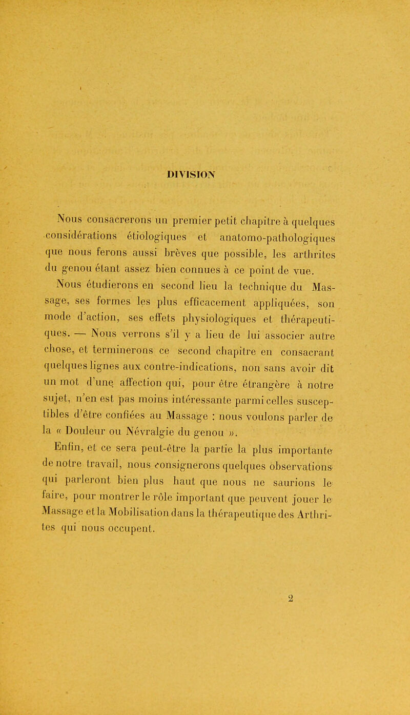 DIVISION Nous consacrerons un premier petit chapitre à quelques considérations écologiques et anatomo-pathologiques que nous ferons aussi brèves que possible, les arthrites du genou étant assez bien connues à ce point de vue. Nous étudierons en second lieu la technique du Mas- sage, ses formes les plus efficacement appliquées, son mode d'action, ses effets physiologiques et thérapeuti- ques. — Nous verrons s'il y a lieu de lui associer autre chose, et terminerons ce second chapitre en consacrant quelques lignes aux contre-indications, non sans avoir dit un mot d'une affection qui, pour être étrangère à notre sujet, n'en est pas moins intéressante parmi celles suscep- tibles d'être confiées au Massage : nous voulons parler de la « Douleur ou Névralgie du genou ». Enfin, et ce sera peut-être la partie la plus importante de notre travail, nous consignerons quelques observations qui parleront bien plus haut que nous ne saurions le faire, pour montrer le rôle important que peuvent jouer le Massage et la Mobilisation dans la thérapeutique des Arthri- tes qui nous occupent. 2