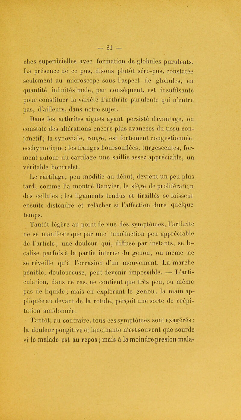 ches superficielles avec formation de globules purulents. La présence de ce pus, disons plutôt séro-pus, constatée seulement au microscope sous l'aspect de globules, en quantité infinitésimale, par conséquent, est insuffisante pour constituer la variété d'arthrite purulente qui n'entre pas, d'ailleurs, dans notre sujet. Dans les arthrites aiguës ayant persisté davantage, on constate des altérations encore plus avancées du tissu con- jouctif; la synoviale, rouge, est fortement congestionnée, ecchymotique ; les franges boursouflées, turgescentes, for- ment autour du cartilage une saillie assez appréciable, un véritable bourrelet. Le cartilage, peu modifié au début, devient un peu plus tard, comme l'a montré Ranvier, le siège de prolifération des cellules ; les ligaments tendus et tiraillés se laissent ensuite distendre et relâcher si l'affection dure quelque temps. Tantôt légère au point de vue des symptômes, .l'arthrite ne se manifeste que par une tuméfaction peu appréciable de l'article; une douleur qui, diffuse par instants, se lo- calise parfois à la partie interne du genou, ou même ne se réveille qu'à l'occasion d'un mouvement. La marche pénible, douloureuse, peut devenir impossible. — L'arti- culation, dans ce cas, ne contient que très pou, ou même pas de liquide; mais en explorant le genou, la main ap- pliquée au devant de la rotule, perçoit une sorte de crépi- tation amidonnée. Tantôt, au contraire, tous ces symptômes sont exagérés : la douleur pongitive el lancinante n'est souvent que sourde si le malade est au repos ; mais h la moindre presion mala-