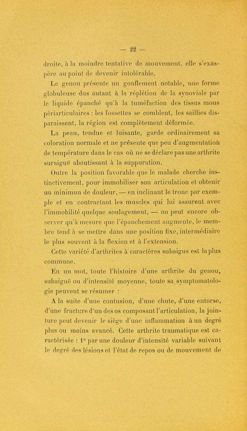 droites h la moindre tentative de mouvement, elle s'exas- père ;iu poinl dè doVcnir intolérable. Le genou présente un gonflement notable, une forme globuleuse dus autant à la réplétion de la synoviale par le liquide épanché qu'à la tuméfaction des (issus mous périarliculaires : les fossetles se comblent, les saillies dis- paraissent, la région est complètement déformée. La peau, tendue et luisante, garde ordinairement sa coloration normale et ne présente que peu d'augmentation de température dans le cas où ne se déclare pas une arthrite suraiguë aboutissant à la suppuration. Outre la position favorable que le malade cherche ins- tinctivement, pour immobiliser son articulation et obtenir un minimun de douleur, — en inclinant le tronc par exem- ple et en contractant les muscles qui lui assurent avec l'immobilité quelque soulagement, — on peut encore ob- server qu'à mesure que l'épanchement augmente, le mem- bre tend à se mettre dans une position fixe, intermédiaire le plus souvent à la flexion et à l'extension. Cette variété d'arthrites à caractères subaigus est lapins commune. En un mot, toute l'histoire d'une arthrite du genou, subaiguë ou d'intensité moyenne, toute sa symptomatolo- gie peuvent se résumer : A la suite d'une contusion, d'une chute, d'une entorse, d'une fracture d'un des os composant l'articulation, La join- ture peut devenir le siège d'une inflammation à un degré plus ou moins avancé. Cetto arthrite traumatique est ca- ractérisée : ia par une douleur d'intensité variable suivant te degré des lésions et l'état de repos ou de mouvement de