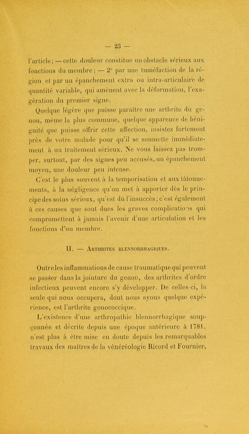 l'article;—cel le douleur constitue un obstacle sérieux aux fonctions du membre; — 2° par une tuméfaction de la ré- gion et par un épanchement extra ou intra-artioulaire de quantité variable, qui amènent avec la déformation, l'exa- gération du premier signe. Quelque légère que puisse paraître une arthrite du ge- nou, même la plus commune, quelque apparence de béni- gnité que puisse offrir cette affection, insistez fortement près de votre malade pour qu'il se soumette immédiate- ment à un traitement sérieux. Ne vous laissez pas trom- per, surtout, par des signes peu accusés, un épanchement moyen, une douleur peu intense. C'est le plus souvent à la temporisation et aux tâtonne- ments, à la négligence qu'on met à apporter dès le prin- cipe des soins sérieux, qu'est dû l'insuccès ; c'est également à ces causes que sont dues les graves complications qui compromettent à jamais l'avenir d'une articulation et les fonctions d'un membre. 11. — Arthrites blennorrhagiques. Outreles inflammations de cause Iraumatiquequi peuvent se passer dans la jointure du genou, des arthrites d'ordre infectieux peuvent encore s'y développer. De celles-ci, la seule qui nous occupera, dont nous ayons quelque expé- rience, est l'arthrite gonococcique. L'existence d'une arthropathie blennorrhagique soup- çonnée et décrite depuis une époque antérieure à 1781. n'esl plus à être mise en doute depuis les remarquables travaux des maîtres de la vénéréologie Ricord et Fournies