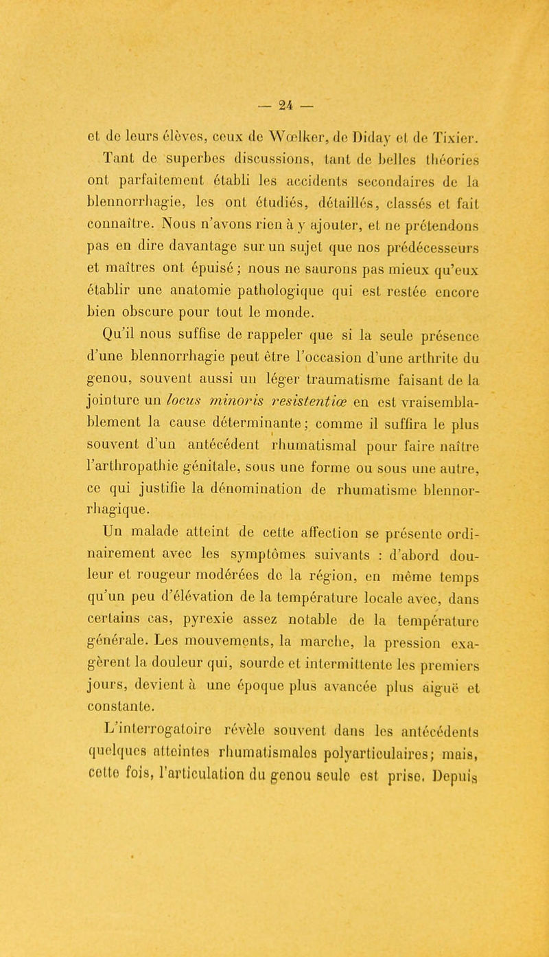 et do leurs élèves, ceux de Wœlker, de Diday el de Tixier. Tant de superbes discussions, tant de belles théories ont parfaitement établi les accidents secondaires de la blennorrbagie, les ont étudiés, détaillés, classés et fait connaître. Nous n'avons rien à y ajouter, et ne prétendons pas en dire davantage sur un sujet que nos prédécesseurs et maîtres ont épuisé ; nous ne saurons pas mieux qu'eux établir une anatomie pathologique qui est restée encore bien obscure pour tout le monde. Qu'il nous suffise de rappeler que si la seule présence d'une blennorrbagie peut être l'occasion d'une arthrite du genou, souvent aussi un léger traumatisme faisant de la jointure un locus minoris resistentiœ en est vraisembla- blement la cause déterminante; comme il suffira le plus souvent d'un antécédent rhumatismal pour faire naître l'arthropathie génitale, sous une forme ou sous une autre, ce qui justifie la dénomination de rhumatisme blennor- rhagique. Un malade atteint de cette affection se présente ordi- nairement avec les symptômes suivants : d'abord dou- leur et rougeur modérées de la région, en même temps qu'un peu d'élévation de la température locale avec, dans certains cas, pyrexie assez notable de la température générale. Les mouvements, la marche, la pression exa- gèrent la douleur qui, sourde et intermittente les premiers jours, devient à une époque plus avancée plus aiguë et constante. L'interrogatoiro révèle souvent dans les antécédents quelques attointes rhumatismales polyarticulairos; mais, cotto fois, l'articulation du genou seule est prise. Depuis