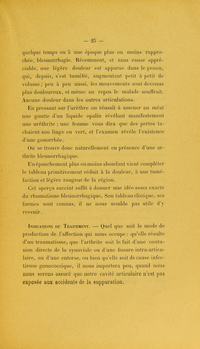 quelque temps ou à une époque plus ou moins rappro- chée, blennorrhagie. Récemment, et sans cause appré- ciable, une légère douleur est apparue dans le genou, qui, depuis, s'est tuméfié, augmentant petit à petit do volume; peu à peu aussi, les mouvements sont devenus plus douloureux, et même au repos le malade souffrait. Aucune douleur dans les autres articulations. En pressant sur l'urèthre on réussit à amener au méat une goutte d'un liquide opalin révélant manifestement une uréthrile ; une femme vous dira que des pertes ta- chaient son linge en vert, et l'examen révèle l'existence d'une gonorrhée. On se trouve donc naturellement en présence d'une ar- thrite blennorrhagique. Unépanchement plus ou moins abondant vient compléter le tableau primitivement réduit à la douleur, à une tumé- faction et légère rougeur de la région. Cet aperçu succint suffit à donner une idée assez exacte du rhumatisme blennorrhagique. Son tableau clinique, ses formes sont connus, il ne nous semble pas utile d'y revenir. Indications du Traitement. — Quel que soit le mode de production de l'affection qui nous occupe : qu'elle résulte d'un traumatisme^ que l'arthrite soit le fait d'une contu- sion directe de la synoviale ou d'une fissure inlra-articu- laire, ou d'une entorse, ou bien qu'elle soit de cause infec- tieuse gonococciquc, il nous importera pou, quand nous nous serons assuré quo notro cavité articulaire n'eat pris exposée aux accidents de la suppuration,