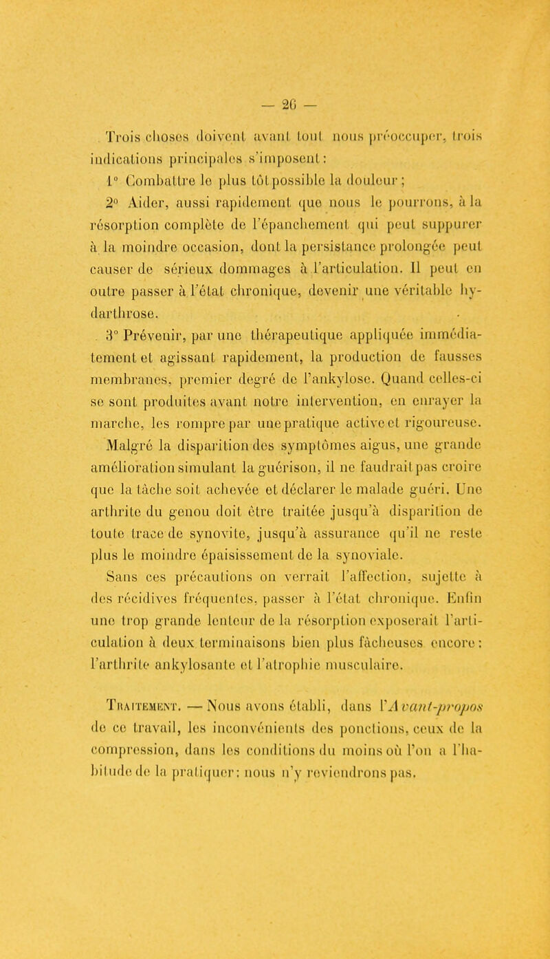 — 20 — Trois choses doivent avant tout nous préoccuper, Lrois indications principales s'imposent : 1° Combattre le plus lôl possible la douleur ; 2 Aider, aussi rapidement que- nous le pourrons, à la résorption complète de répancliemenl qui peut Buppurer à la moindre occasion, dont la .persistance prolongée peut causer de sérieux dommages à l'articulation. Il peut es outre passer à l'état chronique, devenir une véritable hy- darlhrose. 3° Prévenir, par une thérapeutique appliquée immédia- tement et agissant rapidement, la production de fausses membranes, premier degré de l'ankylosc. Quand celles-ci se sont produites avant notre intervention, en enrayer la marche, les rompre par une pratique active cl rigoureuse. Malgré la disparition des symptômes aigus, une grande amélioration simulant laguérison, il ne faudrait pas croire que la tâche soit achevée et déclarer le malade guéri, Une arthrite du genou doit être traitée jusqu'à disparition de toute trace de synovite, jusqu'à assurance qu'il ne reste plus le moindre épaisissement de la synoviale. Sans ces précautions on verrait l'affection, sujette à des récidives fréquentes, passer à l'état chronique. Enfin une trop grande lenteur de la résorption exposerait l'arti- culation à deux terminaisons bien plus fâcheuses encore: l'arthrite ankylosante et l'atrophie musculaire. Traitement. —Nous avons établi, dans VAvant-propos de ce travail, les inconvénients des ponctions,ceux de la compression, dans les conditions du moins où Ton a l'ha- bitude de la pratiquer: nous n'y reviendrons pas,