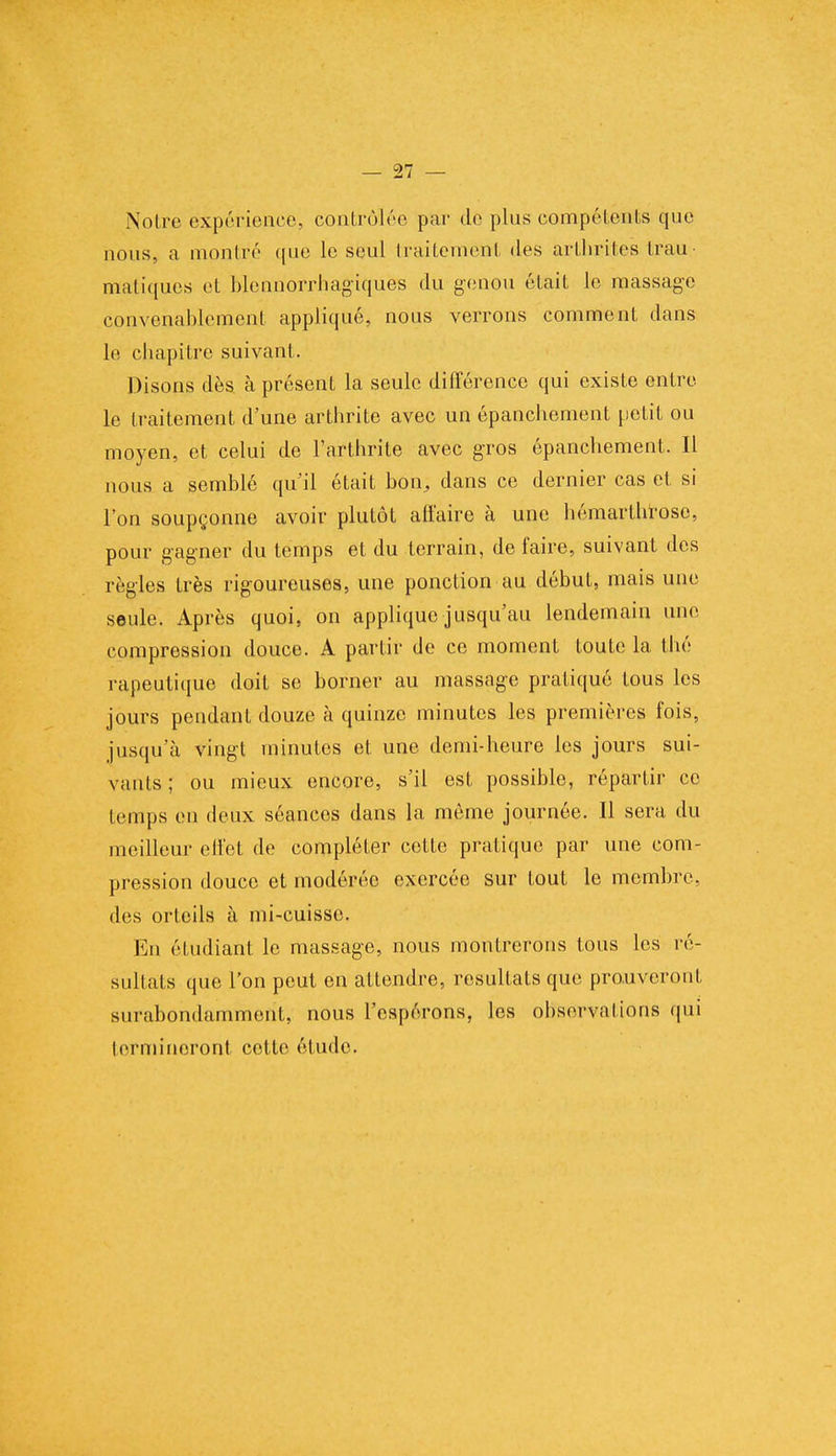 Noire expérience, contrôlée par de plus compétents que nous, a montré que le seul traitement des arthrites trau.; maliques et blennorrhagiques du genou était le massage convenablement appliqué, nous verrons comment dans le chapitre suivant. Disons dès à présent la seule différence qui existe entre le traitement d'une arthrite avec un épanchement petit ou moyen, et celui de l'arthrite avec gros épanchement. Il nous a semblé qu'il était bon, dans ce dernier cas et si l'on soupçonne avoir plutôt affaire à une hémarthrose, pour gagner du temps et du terrain, de faire, suivant des règles très rigoureuses, une ponction au début, mais une seule. Après quoi, on applique jusqu'au lendemain une compression douce. A partir de ce moment toute la thé rapeutique doit se borner au massage pratiqué tous les jours pendant douze à quinze minutes les premières fois, jusqu'à vingt minutes et une demi-heure les jours sui- vants ; ou mieux encore, s'il est possible, répartir ce temps en deux séances dans la même journée. Il sera du meilleur effet de compléter cette pratique par une com- pression douce et modérée exercée sur tout le membre, des orteils à mi-cuisse. En étudiant le massage, nous montrerons tous les ré- sultais que l'on peut en attendre, résultats que prouveront surabondamment, nous l'espérons, les observations qui termineront cotte étude.