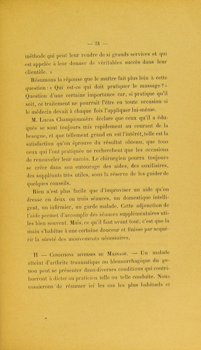 méthode qui peut leur rendre de si grands services et qui est appelée à leur donner de véritables succès dans leur clientèle. » Résumons la réponse que le maître fait plus loin à cette question :« Qui est-ce qui doit pratiquer le massage?» Question d'une certaine importance car, si pratique qu'il soit, ce traitement ne pourrait l'être en toute occasion si le médecin devait à chaque fois l'appliquer lui-même. M. Lucas Championnière déclare que ceux qu'il a édu- qués se sont toujours mis rapidement au courant de la besogne, et que tellement grand en est l'intérêt, telle est la satisfaction qu'on éprouve du résultat obtenu, que tous ceux qui l'ont pratiquée ne recherchent que les occasions de renouveler leur succès. Le chirurgien pourra toujours se créer dans son entourage des aides, des auxiliaires, des suppléants très utiles, sous la réserve de les guider de quelques conseils. Rien n'est plus facile que d'improviser un aide qu'on dresse en deux ou trois séances, un domestique intelli- gent, un infirmier, un garde malade. Cette adjonction de l'aide permet d'accomplir des séances supplémentaires uti- les bien souvent. Mais, ce qu'il faut avant tout, c'est que la main s'habitue à une certaine douceur et finisse par acqué- rir la sûreté des mouvements nécessaires. Il — Conditions diverses du Massage, — Un malade atteint d'arthrite traumatiquë on blennorrhagique du ge- nou peut se présenter dans diverses conditions-qui contri- bueront à dicter au praticien telle ou telle conduite. Nous essaierons de résumer ici les cas les plus habituels et