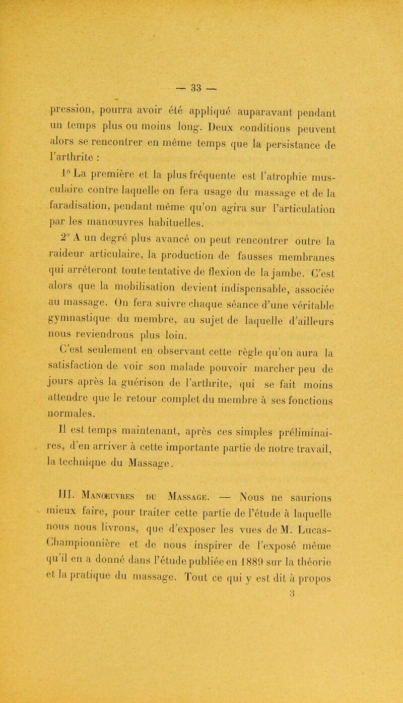 pression, pourra avoir été appliqué auparavant pendant un temps plus ou moins long. Deux conditions peuvent alors se rencontrer en même temps que la persistance de l'arthrite : l°La première et la plus fréquente est l'atrophie mus- culaire contre laquelle on fera usage du massage et de la faradisation, pendant même qu'on agira sur l'articulation par les manœuvres habituelles. 2° A un degré plus avancé on peut rencontrer outre la raideur articulaire, la production de fausses membranes qui arrêteront toute tentative de flexion de la jambe. C'est alors que la mobilisation devient indispensable, associée au massage. On fera suivre chaque séance d'une véritable gymnastique du membre, au sujet de laquelle d'ailleurs nous reviendrons plus loin. C'est seulement en observant cette règle qu'on aura la satisfaction de voir son malade pouvoir marcher peu de jours après la guérison de l'arthrite, qui se fait moins attendre que le retour complet du membre à ses fonctions normales. Il est temps maintenant, après ces simples préliminai- res, d'en arriver à cette importante partie de notre travail, la technique du Massage. III. Manoeuvres du Massage. — Nous ne saurions mieux faire, pour traiter cette partie de l'étude à laquelle nous nous livrons, que d'exposer les vues de M. Lucas- Championnière et de nous inspirer de l'exposé même qu'il eu a donné dans l'étude publiée en INK!)sur la théorie et la pratique du massage. Tout ce qui y est dit à propos 3