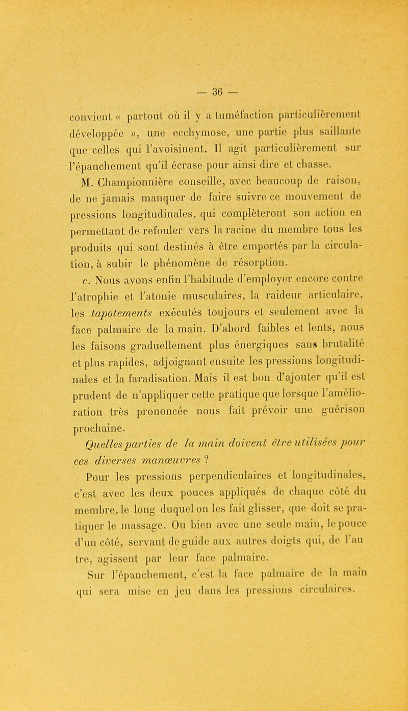 convient « partout où il y a tuméfaction particulièrement développée », une ecchymose, une partie plus saillante que celles qui l'avoisinent. Il agit particulièrement sur l'épanchement qu'il écrase pour ainsi dire et chasse. M. Championnière conseille, avec beaucoup de raison, de ne jamais manquer de faire suivre ce mouvement de pressions longitudinales, qui compléteront son action en permettant de refouler vers la racine du membre tous les produits qui sont destinés à être emportés par la circula- tion, à subir le phénomène de résorption. c. Nous avons enfin l'habitude d'employer encore contre l'atrophie et l'atonie musculaires, la raideur articulaire, les tapotements exécutés toujours et seulement avec la face palmaire de la main. D'abord faibles et lents, nous les faisons graduellement plus énergiques sans brutalité et plus rapides, adjoignant ensuite les pressions longitudi- nales et la faradisation. Mais il est bon d'ajouter qu'il est prudent de n'appliquer cette pratique que lorsque l'amélio- ration très prononcée nous fait prévoir une guérison prochaine. Quelles parties de la main doivent être utilisées pour ces diverses manœuvres ? Pour les pressions perpendiculaires et longitudinales, c'est avec les deux pouces appliqués de chaque côté du membre, le long duquel on les fait glisser, que doit se pra- tiquer le massage. Ou bien avec une seule main, le pouce d'un côté, servant de guide au\ autres doigts qui. de l'au tre, agissent par leur face palmaire. Sur l'épanchement, c'esl la face palmaire de la main qui sera mise en jeu dans les pressions circulaires.