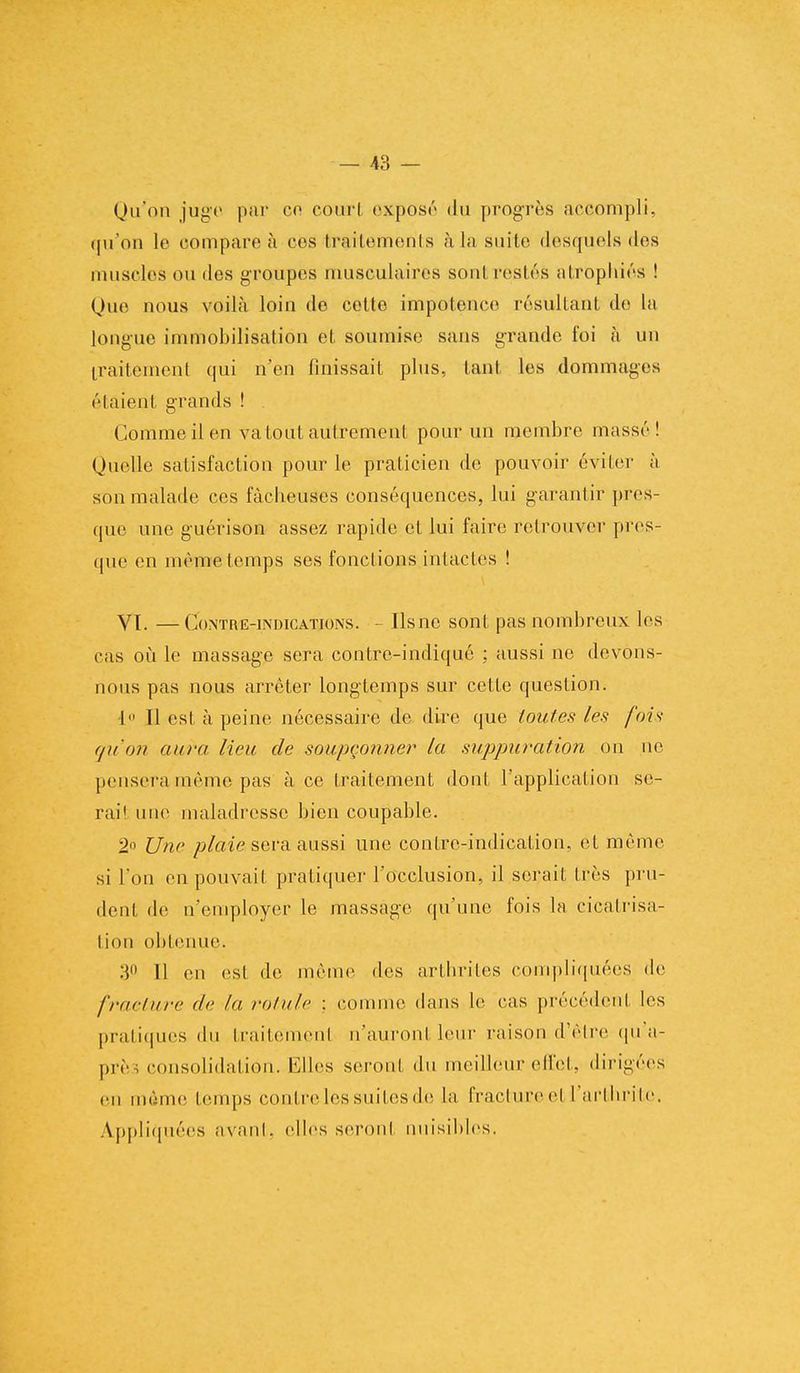 Qu'on juge par co court exposé du progrès accompli, qu'on le compare à ces traitements nia suite desquels des muselés ou des groupes musculaires soûl restés atrophiés ! Que nous voilà loin de cette impotence résultant de la longue immobilisation et soumise sans grande foi à un traitement qui n'en finissait plus, tant les dommages étaient grands ! Comme il en va tout autrement pour un membre massé! Quelle satisfaction pour le praticien de pouvoir éviter à son malade ces fâcheuses conséquences, lui garantir pres- que une guérison assez rapide et lui faire retrouver pres- que en même temps ses fonctions intactes ! VT. —Contre-indications. - Ilsnc sont pas nombreux les cas où le massage sera contre-indiqué : aussi ne devons- nous pas nous arrêter longtemps sur cette question. 1 Il est à peine nécessaire de dire que toutes les fois qu'on aura lieu de soupçonner la suppuration on ne pensera même pas à ce traitement dont l'application se- rai1 une maladresse bien coupable. 2° Une plaie sera aussi une contre-indication, et même si l'on en pouvait pratiquer l'occlusion, il serait très pru- dent de D'employer le massage qu'une fois la cicatrisa- tion obtenue. 30 H on est de même des arthrites compliquées de fracture de In. rotule : comme dans le cas précédent les pratiques du traitement n'auront leur raison d'être qu'a- près consolidation. Elles seront du meilleur effet, dirigées en même temps contre les suites de la fracture el l'arthrite. Appliquées avant, elles seront niiisihles.