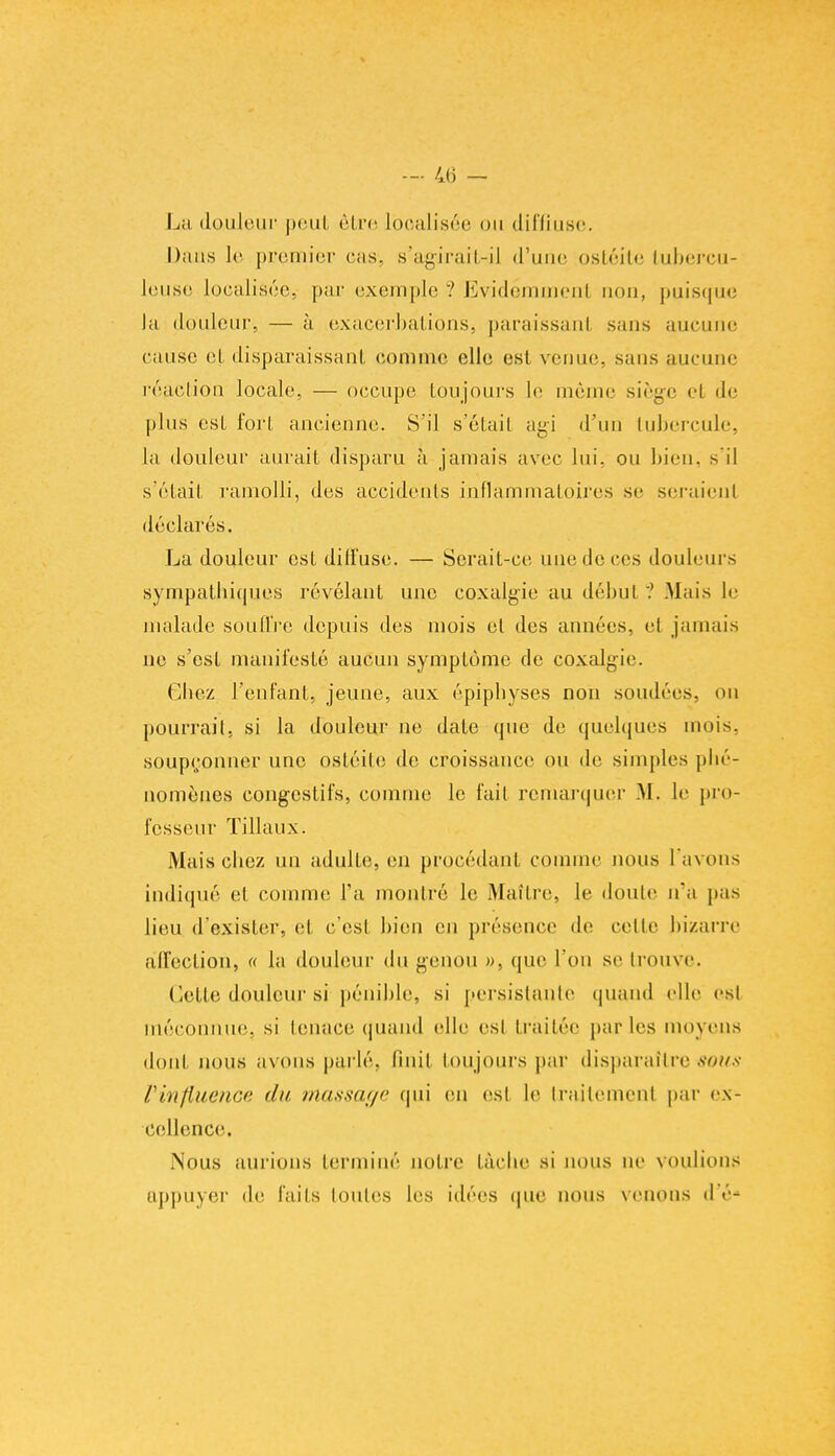 La douleur peut être Iboalisée on diffiuse. Dans le premier cas. s'agirait-il d'une ostéite tubercu- leuse localisée, par exemple ? Evidéminenl non, puisque la douleur, — à exacerbations, paraissant sans aucune cause et disparaissant comme elle est venue, sans aucune réaction locale, — occupe toujours le même siège el de pins est fort ancienne. S'il s'étail agi d'un tubercule, la douleur aurait disparu à jamais avec lui, on bien, s'il s'était ramolli, des accidents inflammatoires se seraient déclarés. La douleur est dilfuse. — Serait-ce une de ces douleurs sympathiques révélant une coxalgie au début ? Mais le malade souffre depuis des mois et des années, el jamais ne s'est manifesté aucun symplùme de coxalgie. Chez l'enfant, jeune, aux épiphyses non sondées, on pourrait, si la douleur ne date que de quelques mois, soupçonner une ostéile de croissance ou de simples phé- nomènes congestifs, comme le fait remarquer M. le pro- fesseur Tillaux. Mais chez un adulte, en procédant comme nous l'avons indiqué et comme Ta montré le Maître, le doute n'a pas lieu d'exister, cl c'est bien en présence de cette bizarre affection, « la douleur du genou », que l'on se trouve. dette douleur si pénible, si persistante quand elle est méconnue, si tenace quand elle est traitée parles moyens donl nous avons parlé. Qnit toujours par disparaîtretious l'influence du massage qui en est le traitement par ex- cellence. .Nous aurions terminé noire lâche si lions ne voulions appuyer de faits toutes les idées que nous venons de-