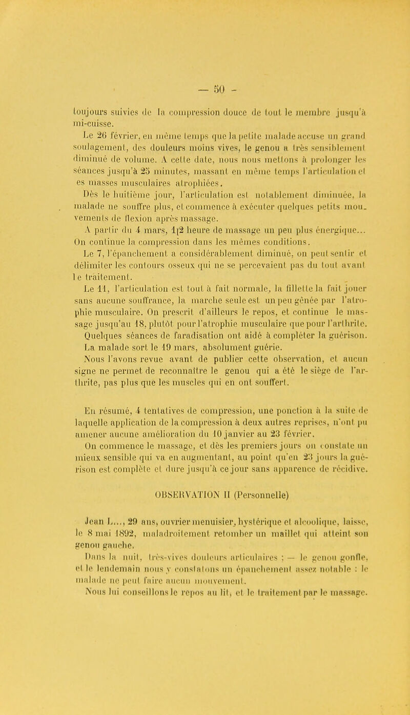 toujours suivies do la compression douce de loul le membre jusqu'à ini-cuisse. Le 2ti février, en même temps que la petite malade accuse un grand soulagement, des douleurs moins vives, le genou a 1res sensiblement diminué de volume. .V celle date, nous nous mêlions à prolonger les séances jusqu'à 25 minutes, massanl en même temps l'articulation cl es masses musculaires atrophiées. Dès le huitième jour, l'articulation esl notablement diminuée. la malade ne souffre plus, et commence à exécuter quelques petits mou- vements de llexion après massage. À partir du i mars, lp2 heure de massage un peu plus énergique... On continue la compression dans les mêmes conditions. Le 7, l'épanchement a considérablement diminué, on peut sentir et délimiter les contours osseux qui ne se percevaient pas du tout avant 1 e traitement. Le 11, l'articulation est lout à fait normale, la fillette la fait jouer sans aucune souffrance, la marche seule est un peu gênée par l'atro- phie musculaire. On prescrit d'ailleurs le repos, et continue le mas- sage jusqu'au 18, plutôt pour l'atrophie musculaire que pour l'arthrite. Quelques séances de faradisation ont aidé à compléter la guérison. La malade sort le 19 mars, absolument guérie. Nous l'avons revue avant de publier cette observation, et aucun signe ne permet de reconnaître le genou qui a été le siège de l'ar- thrite, pas plus que les muscles qui en ont souffert. En résumé, 4 tentatives de compression, une ponction à la suite de laquelle application de la compression à deux autres reprises, n'nnt pu amener aucune amélioration du 10 janvier au 23 février. On commence le massage, e1 des les premiers jours on constate un mieux sensible qui va en augmentant, au point qu'en 2:> jours la gué- rison est complète et dure jusqu'à ce jour sans apparence de récidive. OBSERVATION II (Personnelle) Jean L....20 ans> ouvrier menuisier, hystérique el alcoolique, laisse, le 8 niai 1892, maladroitement retomber un maillet qui atteint son genou gauche. Dans la nuit, très-vives douleurs articulaires : — le genou gonllc. Bl le lendemain nous y constatons un épanchemenl assez notable : le malade ne peul faire aucuu mouvement. iN'ous lui conseillons le repos au lit. el le traitement par le massage.