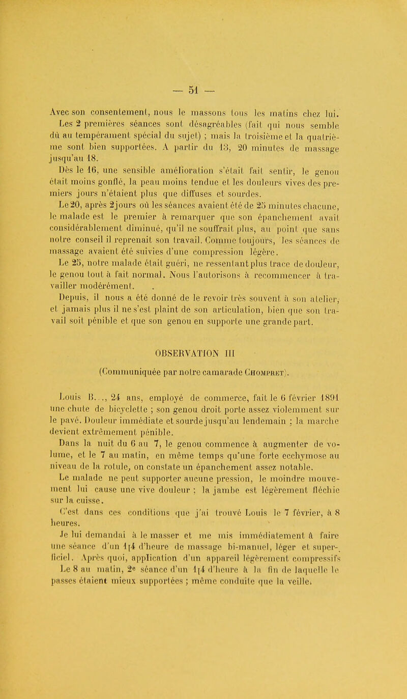 Avec son consentement, nous le massons tous les matins chez lui. Les 2 premières séances sont désagréables (fait <jui nous semble dù au tempérament spécial du sujel) ; mais la troisième et la quatriè- me sont bien supportées. A partir du 13, 20 minutes (Je massage jusqu'au 18. Dès le 16, une sensible amélioration s'étail l'ail sentir, le genou était moins gonflé, la peau moins tendue et les douleurs vives des pre- miers jours n'étaient plus que dilïuses et sourdes. Le 20, après âjours où les séances avaient été de 25 minutes chacune, le malade est le premier à remarquer que son épancbemenl avait considérablement diminué, qu'il ne souffrait plus, au point que sans noire conseil il reprenait son travail. Comme toujours, les séances de massage avaient été suivies d'une compression légère. Le 25, notre malade était guéri, ne ressentant plus trace de douleur, le genou tout à fait normal. Nous l'autorisons à recommencer à tra- vailler modérément. Depuis, il nous a été donné de le revoir très souvent à sou atelier, et jamais plus il ne s'est plaint de son articulation, bien que son tra- vail soit pénible et que son genou en supporte une grande part. OBSERVATION III (Communiquée par notre camarade Chompret . Louis IL.., 24 ans, employé de commerce, fait le 6 lévrier 1891 une chute de bicyclette ; son genou droit porte assez violemment sur le pavé. Douleur immédiate et sourde jusqu'au lendemain : la marche devient extrêmement pénible. Dans la nuit du 6 au 7, le genou commence à augmenter de vo- lume, et le 7 au malin, en même temps qu'une forte ecchymose au niveau de la rotule, on constate un épanchement assez notable. Le malade ne peut supporter aucune pression, le moindre mouve- ment lui cause une vive douleur ; la jambe est légèrement fléchie sur la cuisse. C'esl dans ces conditions que j'ai trouvé Louis le 7 février, à 8 heures. Je lui demandai à le masser et me mis immédiatement à Paire une séance d'un 4 j4 d'heure île massage bi-manuel, léger et super- lîciel. Après quoi, application d'un appareil légèrement cornpressifs l.e 8 au matin, 2« séance d'un 1 [4 d'heure à la (in de laquelle le passes riaient mieux supportées ; même conduite que la veille»