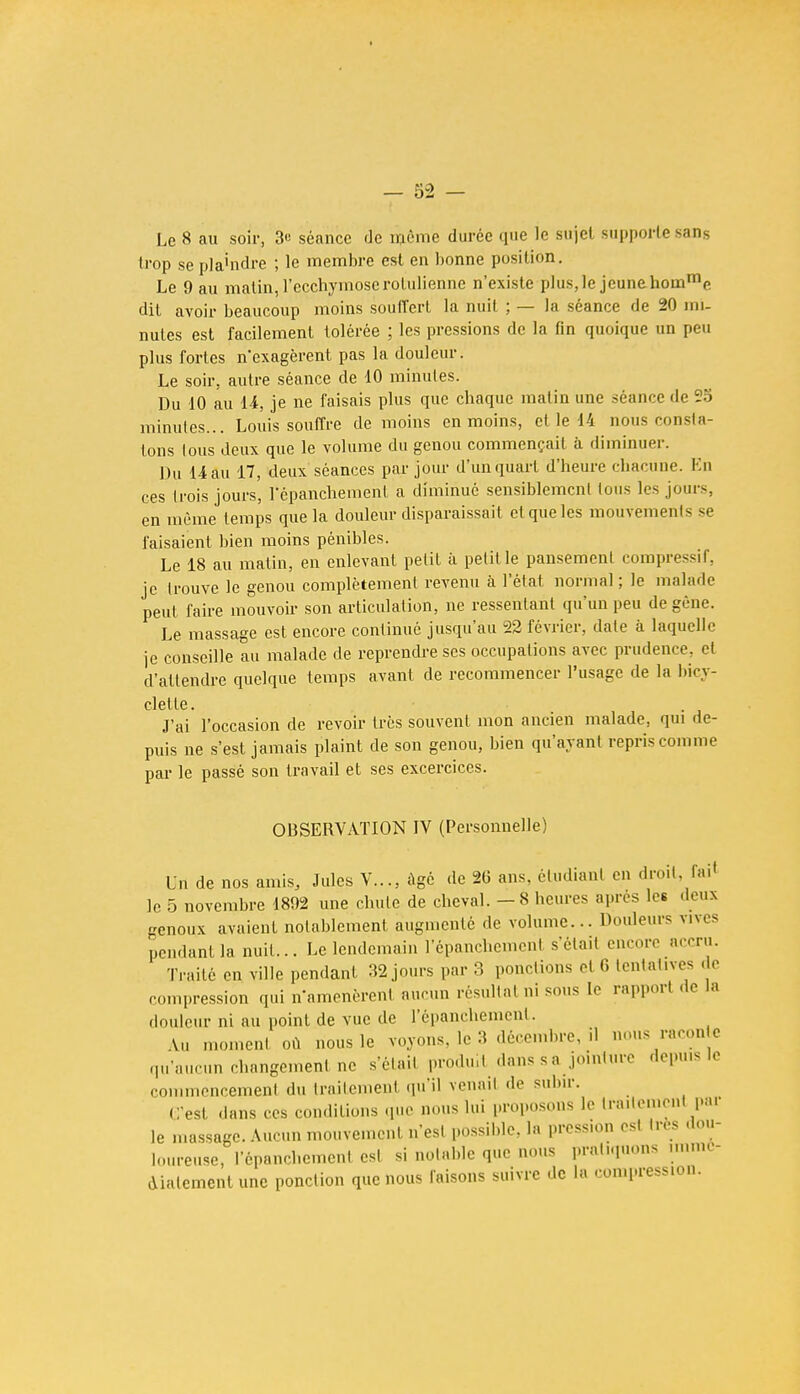 > Le 8 au soir, 3c séance de même durée que le sujet supporte sans trop se pla'ndre ; le membre est en bonne position. Le 9 au matin, l'ecchymose rolulienne n'existe plus, le jeune homme dit avoir beaucoup moins souffert la nuit ; — la séance de 20 mi- nutes est facilement tolérée ; les pressions de la fin quoique un peu plus fortes n'exagèrent pas la douleur. Le soir, autre séance de 10 minutes. Du 10 au 14, je ne faisais plus que chaque malin une séance de 2o minutes... Louis souffre de moins en moins, et le 14 nous consta- tons tous deux que le volume du genou commençait à diminuer. Du 14 au 17, deux séances par jour d'un quart d'heure chacune. En ces trois jours, l'épanchemenl a diminué sensiblement tous les jours, en même temps que la douleur disparaissait cl que les mouvements se faisaient bien moins pénibles. Le 18 au matin, en enlevant petit à petit le pansement compressif, je trouve le genou complètement revenu à l'état normal ; le malade peut faire mouvoir son articulation, ne ressentant qu'un peu de gène. Le massage est encore continué jusqu'au 22 février, date à laquelle je conseille au malade de reprendre ses occupations avec prudence, et d'attendre quelque temps avant de recommencer l'usage de la bicy- clette. J'ai l'occasion de revoir très souvent mon ancien malade, qui de- puis ne s'est jamais plaint de son genou, bien qu'ayant repris comme par le passé son travail et ses excercices. OBSERVATION IV (Personnelle) UU de nos amis, Jules V..., âgé de 26 ans, étudiant en droit, rail le 5 novembre 1892 une chute de cheval. - 8 heures après les deux genoux avaient notablement augmenté de volume... Douleurs vives pendant la nuit... Le lendemain lepanchemenf s'était encore accru. Traité en ville pendant 32 jours par 3 pondions et 6 tentatives de compression qui n'amenèrent aucun résultat ni sous le rapport de la douleur ni au point de vue de L'épanckement. Au moment où nous le voyons, le 3 décembre, il nous racon e qu'aucun changement ne s'était produit dans s a jointure depuis le commencement du traitement qu'il venait de subir. C'est dans ces conditions que nous lui proposons le traitement pai le massage. Aucun mouvement n'est possible, la pression est 1res dou- loureuse, l'épanchement est si notable que nous pratiquons immé- diatement une ponction que nous faisons suivre de la con.press.on.