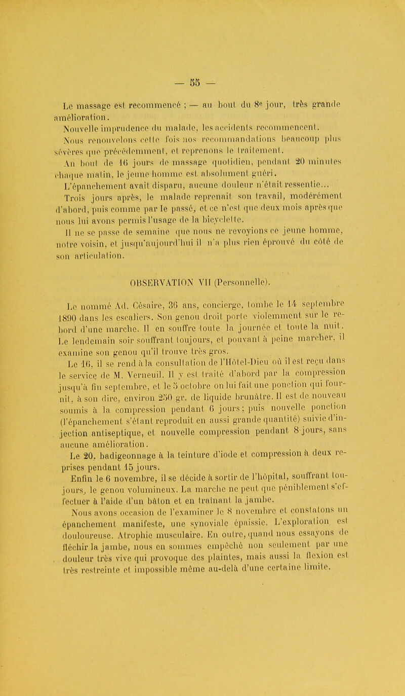Le massage esl recommencé ; — au boni du K° jour, très grande amélioration. Nouvelle imprudence du malade, les accidents recommencent. Nous renouvelons relie luis nus recommandations beaucoup plus sévères que précédemment', et reprenons le licitement. An boni de 1(> jours de massage quotidien, pondant 20 minutes chaque malin, le jeune homme est absolument guéri. L'épanchemenl avait disparu, aucune douleur n'était ressentie... Trois jours après, le malade reprenait son travail, modérément d'abord, puis comme parle passé, et ce n'est que deux mois après que nous lui avons permis l'usage de la bicyclette. Il ne se passe de semaine que nous né revoyions ce jeune homme, noire voisin, el jusqu'aujourd'hui il n'a plus rien éprouvé du côté de son articulation. OBSERVATION VII (Personnelle). Le nommé Ad. Cèsaire, 30 ans, concierge, tombe le 14 septembre 18.90 dans les escaliers. Son genou droil porte violemment sur le re- bord d'une marche. Il en souffre toute la journée el toute la nuit. Le lendemain soir souffranl toujours, el pouvant à peine marcher, il examine son genou qu'il trouve 1res gros. l.e 16. il se rendàla consultation de l'Hôtel-Dieu où il esl reçu dans le service de M. Vcrneuil. Il y esl traité d'abord par la compression jusqu'il fin septembre, et le 5 octobre onlui l'ait une ponction qui four- nit, ii son dire, environ 250 gr. de liquide brunâtre. 11 est de nouveau soumis à la compression pendant 6 jours: puis nouvelle ponction (l'épanchement s'étant reproduit en aussi grande quantité) suivie d'in- jection antiseptique, et nouvelle compression pendant 8 jours, sans aucune amélioration. Le 20. badigeonnage ti la teinture d'iode el compression à deux re- prises pendant 15 jours. Enfin le 6 novembre, il se décide à sortir de l'hôpital, souffranl tou- jours., le genou volumineux. La marche ne peut que péniblement s'ef- fectuer a l'aide d'un bAlon et en traînant la jambe. Nous avons occasion de l'examiner le « novembre el constatons un épanchement manifeste, une synoviale épaissie. L'explorai ion esl douloureuse. Atrophie musculaire. En outre, quand nous essayons de fléchir la jambe, nous en sommes empêché non seulement par une douleur 1res vive qui provoque des plaintes, mais aussi la flexion esl irès restreinte et impossible même au-delà d'une certaine limite.