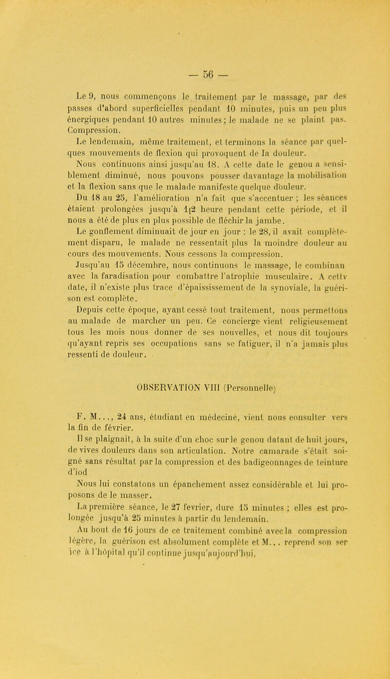 Le 9, nous commençons le. traitement par le massage, par des passes d'abord superficielles pendant 10 minutes, puis un peu plus énergiques pendant 10 autres minutes ; le malade ne se plaint pas. Compression. Le lendemain, même traitement, et terminons la séance par quel- ques mouvements de flexion qui provoquent de la douleur. Nous continuons ainsi jusqu'au 18. A cette date le genou a sensi- blement diminué, nous pouvons pousser davantage la mobilisation et la flexion sans que le malade manifeste quelque douleur. Du 18 au 25, l'amélioration n'a fait que s'accentuer ; les séances étaient prolongées jusqu'à 1[2 heure pendant cette période, et il nous a été de plus en plus possible de fléchir la jambe. Le gonflement diminuait de jour en jour : le 28, il avait complète- ment disparu, le malade ne ressentait plus la moindre douleur au cours des mouvements. Nous cessons la compression. Jusqu'au 15 décembre, nous continuons le massage, le combinan avec la faradisation pour combattre l'atrophie musculaire. A eeltv date, il n'existe plus trace d'épaississement de la synoviale, la guéri- son est complète. Depuis cette époque, ayant cessé tout traitement, nous permettons au malade de marcher un peu. Ce concierge vient religieusement tous les mois nous donner de ses nouvelles, et nous dit toujours qu'ayant repris ses occupations sans se fatiguer, il n'a jamais plus ressenti de douleur. OBSERVATION VIII (Personnelle) F. M..., 24 ans, étudiant en médecine, vient nous consulter vers la fin de février. Use plaignait, à la suite d'un choc sur le genou datant de huit jours, de vives douleurs dans son articulation. Notre camarade s'était soi- gné sans résultat par la compression et des badigeonnages de teinture d'iod Nous lui constatons un épanchement assez considérable et lui pro- posons de le masser. La première séance, le 27 février, dure 15 minutes ; elles est pro- longée jusqu'à 25 minutes à partir du lendemain. Au bout de 16 jours de ce traitement combiné avec la compression légère, la guérison est absolument complète et M... reprend son ser \ç$ à l'hôpital qu'il coptinue jusqu'aujourd'hui,