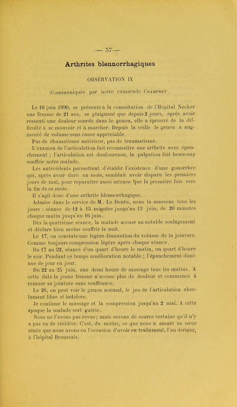 Arthrites blennorrhagiques OBSERVATION IX (Communiquée par notre camarade Champret;. Le 10 juin 1890, se présente à la consultation de l'Hùpilal Necker une femme de 21 ans, se plaignant que depuis 2 jours, après avoir ressenti une douleur sourde dans le genou, elle a éprouvé de la dif- ficullé à se mouvoir et à marcher. Depuis la veille le genou a aug- menté de volume sans cause appréciable. Pas de rhumatisme antérieur, pas de traumatisme. L'examen de l'articulation fait reconnaître une arthrite avec épan- chement ; l'articulation est douloureuse, la palpation fait beaucoup souffrir notre malade. Les antécédents permettent d'établir l'existence d'une gonorrbée qui, après avoir duré un mois, semblait avoir disparu les premiers jours de mai, pour reparaître aussi intense que la première fois vers la fin de ce mois. Il s'agit donc d'une arthrite blennorrhagique. Admise dans le service de M. Le Dentu, nous la massons tous les jours : séance de 12 à 15 minutes jusqu'au 13 juin, de 20 minutes chaque matin jusqu'au 40 juin. Dès la quatrième séance, la malade accuse un notable soulagement et déclare bien moins souffrir la, nuit. Le 17, on constate une légère diminution du volume de la jointure. Comme toujours compression légère après chaque séance. Du 17 au 22, séance d'un quart d'heure le malin, un quart d'heure le soir. Pendant ce temps amélioration notable ; l'épanchement dimi- nue de jour en jour. Du 22 au 25 juin, une demi heure de massage tous les matins. A cette date la jeune femme n'accuse plus de douleur et commence à remuer sa jointure sans souffrance. Le 26, on peut voir le genou normal, le jeu de l'articulation abso- lument libre et indolore. Je continue le massage et la compression jusqu'au 2 mai. A cette époque la malade sort guérie. Nous ne l'avons pas revue; mais savons do source certaine qu'il n'y a pas eu de récidive. C'est, du moins, ce que nous a assuré sa sœur aînée que nous avons en l'occasion d'avoir en traitement, l'an dernjei'j l'i l'hôpital IJroussàis',