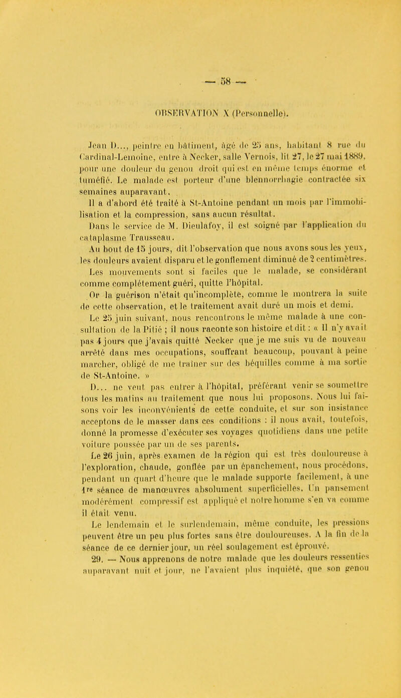 OBSERVATION X (Personnelle). Joan I)..., peintre on bâtiment, ôgé île 23 ans, habitanl .s rue du Cardinal-Leinoine, entre à Necîier, salle Vernois, lil i~. le 27 mai 1889, pour une douleur du genou droit qui est en même temps énorme rt tuméfié. Le malade es! porteur d'une blënnorrhagie contractée six semaines auparavant. 11 a d'abord été traité à Sl-Antoine pendant un mois par l'immobi- lisation et la compression, sans aucun résultai. Dans le service de M. Dieulàfoy, il est soigné par l'application du cataplasme Traussoau. Au bout de 15 jours, dit l'observation que nous avons sous les yeux, les douleurs avaient disparu et le gonflement diminué de 2 centimètres. Les mouvements sont si faciles que le malade, se considérant comme complètement guéri, quitte l'hôpital. Or la guérison n'était qu'incomplète, comme le montrera la suite de cctle observation, et le traitement avait duré un mois et demi. Le 25 juin suivant, nous rencontrons le même malade à une con- sultation de la Pitié; il nous raconte son histoire et dit: « Il n'y avait pas 4 jours que j'avais quitté Necker que je me suis vu de nouveau arrêté dans mes occupations, souffrant beaucoup, pouvant à peine marcher, obligé de me traîner sur des béquilles comme à ma sorlie de St-Antoine. » D... ne veut pas entrer ti l'hôpital, préférant venir se soumettre tous les malins au traitement que nous lui proposons. Nous lui fai- sons voir les inconvénients de cette conduite, et sur son insistance acceptons do le masser dans ces conditions : il nous avait, toutefois, donné la promesse d'exécuter ses voyages quotidiens dans une petite voiture poussée par un de ses parents. Le 26 juin, après examen de la région qui est 1res douloureuse à l'exploralion, chaude, gonflée par un épanchement, nous procédons, pendant un quart d'heure que le malade supporte facilement, à une tre séance de manœuvres absolument superficielles. Un pansement modérément compressif est appliquée! notre homme s'en va comme il était venu. Le lendemain el le surlendemain, même conduite, les pressions peuvent être un peu plus fortes sans être douloureuses. A la fin de la séance de ce dernier jour, un réel soulagement est éprouvé, 2». — Nous apprenons de notre malade que les douleurs ressenlies auparavant nuit et jour, ne l'avaient plus inquiété, gue son genou