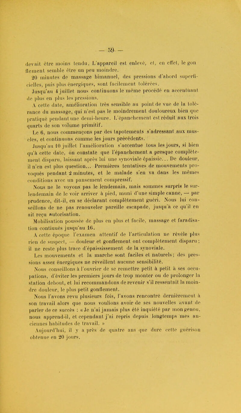 dovail être inoins lendu. L'appareil esL enlevé, et, en effet, le gon tlement semble être un peu moindre. 20 minutes de massage bimanuel, des pressions d'abord superfi- cielles, puis plus énergiques, sont facilement tolérées. Jusqu'au l juillet nous continuons le mémo procédé on accent ti a ni île plus en plus les pressions. A cette date, amélioration très sensible au point de vue de la tolé- rance du massage, qui n'est pas le moindrement douloureux bien que pratiqué pendant une demi-heure. L'épanehement est réduit aux trois quarts de son volume primitif. Le 6, nous commençons par des tapotements s'adressant aux mus- cles, et continuons comme les jours précédents. Jusqu'au 10 juillet l'amélioration s'accentue tous les jours, si bien qu'à celte date, on constate que l'épanehement a presque complète- ment disparu, laissant après lui une synoviale épaissie... De douleur, il n'en est plus question... Premières tentatives de mouvements pro- voqués pendant -2 minutes, et le malade s'en va dans les mômes conditions avec un pansement compressif. Nous ne le voyons pas le lendemain, mais sommes surpris le sur- lendemain de le voir arriver à pied, muni d'une simple canne, — par prudence, dit-il, en se déclarant complètement guéri. Nous lui con- seillons de ne pas renouveler pareille escapade, jusqu'à ce qu'il en ait reçu nutorisation. Mobilisation poussée de plus en plus et facile, massage et faradisa- lion contiuués jusqu'au 16. A celle époque l'examen attentif de l'articulation ne révèle plus rien de suspect, — douleur et gonflement ont complètement disparu : il ne reste plus trace d'époississement de la synoviale. Les mouvements et la. marche sont faciles et naturels ; des pres- sions assez énergiques ne réveillent aucune sensibilité. Nous conseillons à l'ouvrier de se remettre petit a. petit à ses occu- pations, d'éviter les premiers jours de trop monter ou de prolonger la station debout, et lui recommandons de revenir s'il ressentait la moin- dre douleur, le plus petit gonflement. .Nous l'avons revu plusieurs fois, l'avons rencontré dernièrement à son travail alors que nous voulions avoir de ses nouvelles avant de parler de ce succès : «Je n'ai jamais plus été inquiété par mon genou, nous apprend-il, et cependant j'ai repris depuis longtemps mes an- ciennes habitudes de travail. » Aujourd'hui, il y a près de quatre ans que dure celte guérison obtenue en 20 jours.