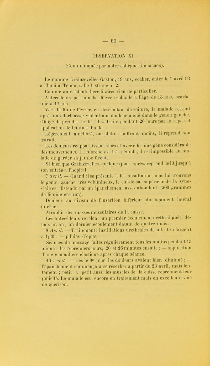 — 00 — OBSERVATION XI. (Communiquée par notre collègue Gourichon). Le nommé Grainzeveiïes Gaston, 19 ans. cocher, entre le 7 avril 93 à l'hôpital Tenon, salle Lisfranc ir 2. Comme antécédents héréditaires rien de particulier. Antécédents personnels : fièvre typhoïde à l'âge de ici ans scarla- tine à 17 ans. Vers la fin de février, en descendant de voilure, le malade ressent après un eflort assez violent une douleur aiguë dans le genou gauche. Obligé de prendre le lit, il se traite pendant 20 jours par le repos el application de teinlure d'iode. Légèrement amélioré, ou plutôt souffrant moins, il reprend sou travail. Les douleurs réapparaissent alors et avec elles une gêne considérable des mouvements. La marche est très pénible, il est impossible au ma- lade de garder sa jambe fléchie. Si bien que Grainzeveiïes, quelques jours après, reprend lelit jusqu'à son entrée à l'hôpital. 7 avril. — Quand il se présente à la consultation nous lui trouvons le genou gauche très volumineux, le cul-de-sac supérieur de la syno- viale est distendu par un épanchement assez abondant, (200 grammes de liquide environ). Douleur au niveau de l'insertion inférieur du ligament laléral interne. Alrophie des masses musculaires de la cuisse. Les antécédents révèlent un premier écoulement urélhral guéri de- puis un an ; un dernier écoulement datant de quatre mois. 8 Avril. — Traitement: instillations uréthrales de nitrate d'argent à 1[30 ; — pilules d'opial. Séances de massage faites régulièrement tous les matins pendant 1S minutes les S premiers jours, 20 et 25 minutes ensuite; — application d'une genouillère élastique après chaque séance. 16 Avril. — Dès le 8e jour les douleurs avaient bien diminué : — l'épanchemenl commença a se résorber à partir du 23 avril, mais len- tement ; petit à petit aussi les muscles de la cuisse reprennent leur lonicité. Le malade est encore en traitement mais en excellente voie de guérison.