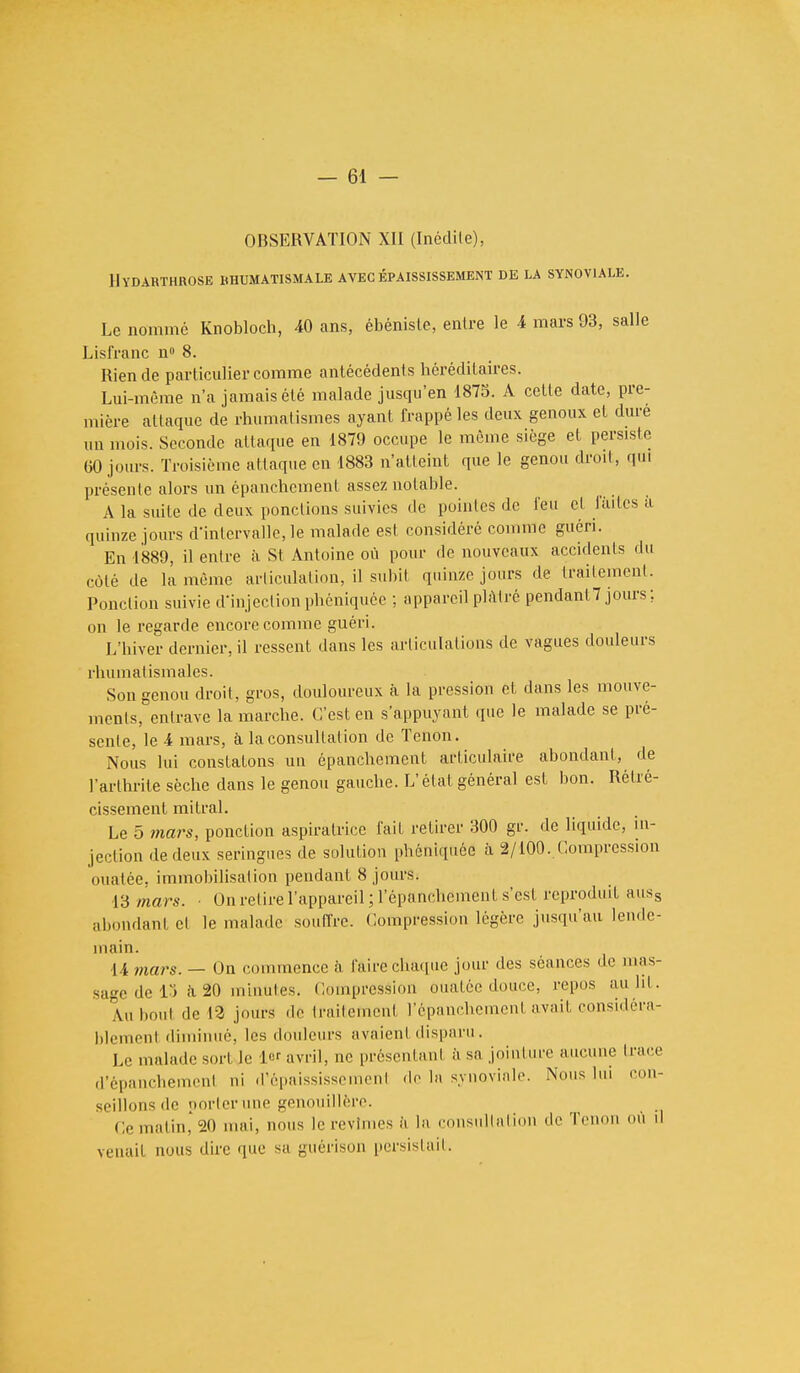 OBSERVATION XII (Inédile), llïDARTHROSE RHUMATISMALE AVEC ÉPAISSISSEMENT DE LA SYNOVIALE. Le nomme Knobloch, 40 ans, ébéniste, enlre le 4 mars 93, salle Lisfranc n° 8. Rien de particulier comme antécédents héréditaires. Lui-même n'a jamais été malade jusqu'en 1875. A celle date, pre- mière attaque de rhumatismes ayant frappé les deux genoux et dure un mois. Seconde attaque en 1879 occupe le même siège et persiste 00 jours. Troisième attaque en 1883 n'atteint que le genou droit, qui présente alors un épanchement assez notable. A la suite de deux ponctions suivies tic pointes de feu cl finies a quinze jours d'intervalle,le malade est considéré comme guéri. En 1889, il entre à St Antoine où pour de nouveaux accidents du côté de la même articulation, il subit quinze jours de traitement. Ponction suivie d'injection phéniquée ; appareil plâtré pendant? jours; on le regarde encore comme guéri. L'hiver dernier, il ressent dans les articulations de vagues douleurs rhumatismales. Son genou droit, gros, douloureux à la pression et dans les mouve- ments, entrave la marche. C'est en s'appuyant que le malade se pré- sente, le 4 mars, à la consultation de Tenon. Nous lui constatons un épanchement arliculaire abondant, de l'arthrite sèche dans le genou gauche. L'état général est bon. Rétré- cissement mi Irai. Le 5 tnars, ponction aspiratrice fait retirer 300 gr. de liquide, in- jection de deux seringues de solution phéniquée à 2/100. Compression ouatée, immobilisation pendant 8 jours. 13 mars. ■ On relire l'appareil ; l'épanchemcnt s'est reproduit auss abondant el le malade souffre. Compression légère jusqu'au lende- main. 14 mars. — On commence à faire chaque jour des séances de mas- sage de 13 à 20 minutes. Compression ouatée douce, repos au ht. Au bout de 12 jours de traitement l'épanchement avait considéra- blement diminué, les douleurs avaient disparu. Le malade sori le 1er avril, nc présentanl à sa jointure aucune trace d'épanchement ni d'épaississement de la synoviale. Nous lui con- seillons de porter nue genouillère. Ce matin* 20 mai, nous le revîmes a l;i consultation de Tenon où il venait nous dire que si guérison persistait.