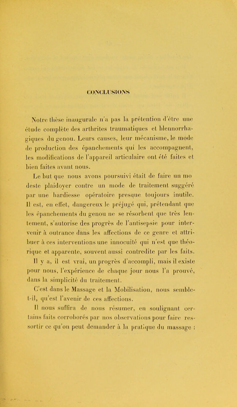 CONCLUSIONS Noire thèse inaugurale n'a pas la prétention d'être une élude complète des arthrites traumatiques et blennorrha- giques du genou. Leurs causes, leur mécanisme, le mode de production des épancliemenls qui les accompagnent, les modifications de l'appareil articulaire ont été faites et bien faites avant nous. Le but que nous avons poursuivi était de faire un mo deste plaidoyer contre un mode de traitement suggéré par une hardiesse opératoire presque toujours inutile. Il est, en effet, dangereux le préjugé qui, prétendant que les épancliemenls du genou ne se résorbent que très len- tement, s'autorise des progrès de l'antisepsie pour inter- venir à outrance dans les affections de ce genre et attri- buer à ces interventions une innocuité qui n'est que théo- rique el apparente, souvent aussi contredite par les faits. Il y a, il est vrai, un progrès d'accompli, mais il existe pour nous, l'expérience de chaque jour nous l'a prouvé, dans la simplicité du traitement. C'est dans le Massage et la Mobilisation, nous semble- t-il, qu'est l'avenir de ces affections. Il nous suffira de nous résumer, en soulignant cer- tains laits corroborés par nos observations pour faire res- sortir ce qu'on peut demander à la pratique du massage ;