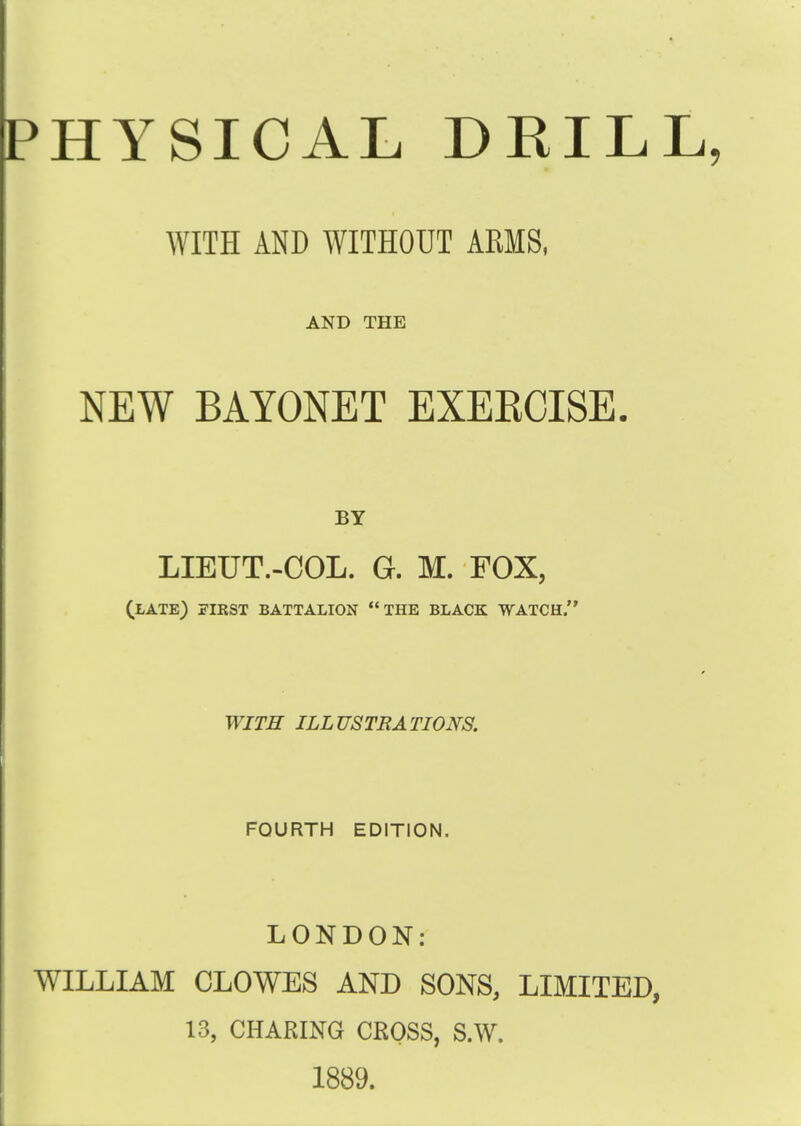 PHYSICAL DRILL, WITH AND WITHOUT ARMS, AND THE NEW BAYONET EXEKCISE, BY LIEUT.-COL. G. M. FOX, (late) first battalion the black watch. WITH ILLUSTRATIONS. FOURTH EDITION. LONDON: WILLIAM CLOWES AND SONS, LIMITED, 13, CHARING CROSS, S.W. 1889.