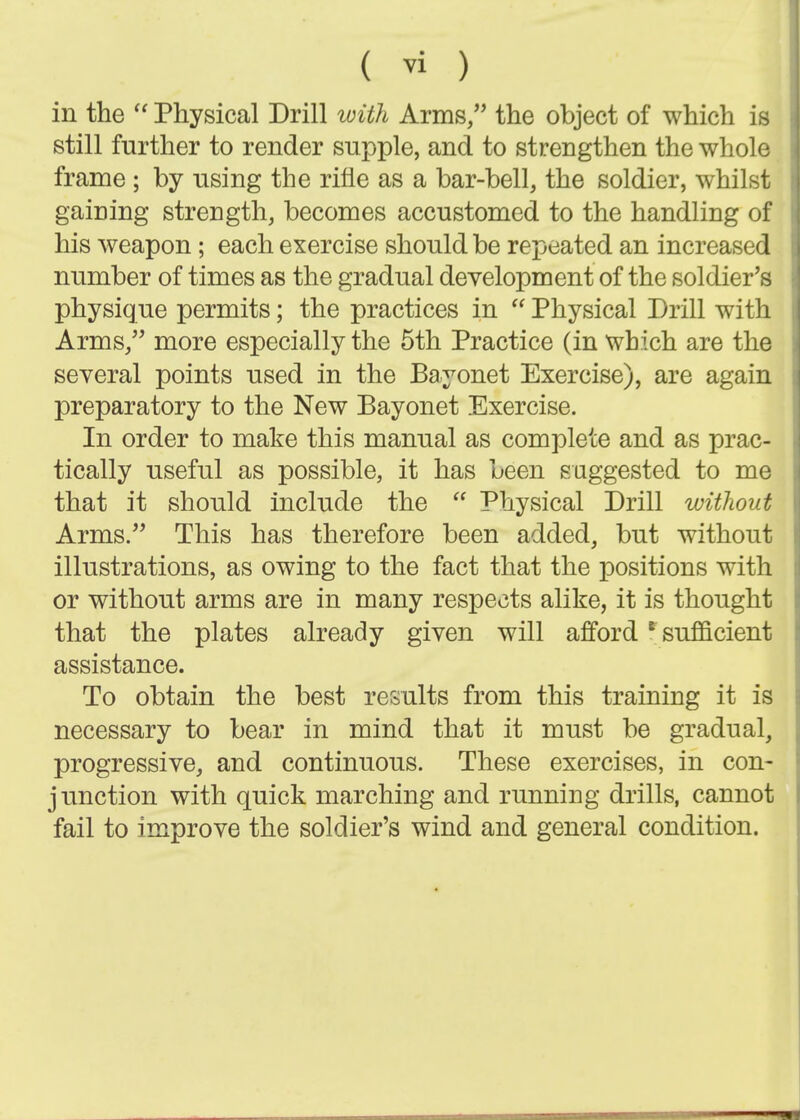 in the  Physical Drill with Arms/' the object of which is still further to render supple, and to strengthen the whole frame ; by using the rifle as a bar-bell, the soldier, whilst gaining strength, becomes accustomed to the handling of his weapon; each exercise should be repeated an increased number of times as the gradual development of the soldier's physique permits; the practices in  Physical Drill with Arms, more especially the 5th Practice (in which are the several points used in the Bayonet Exercise), are again preparatory to the New Bayonet Exercise. In order to make this manual as complete and as prac- tically useful as possible, it has been suggested to me that it should include the  Physical Drill without Arms. This has therefore been added, but without illustrations, as owing to the fact that the positions with or without arms are in many respects alike, it is thought that the plates already given will afford ^ sufficient assistance. To obtain the best results from this training it is necessary to bear in mind that it must be gradual, progressive, and continuous. These exercises, in con- junction with quick marching and running drills, cannot fail to improve the soldier's wind and general condition.