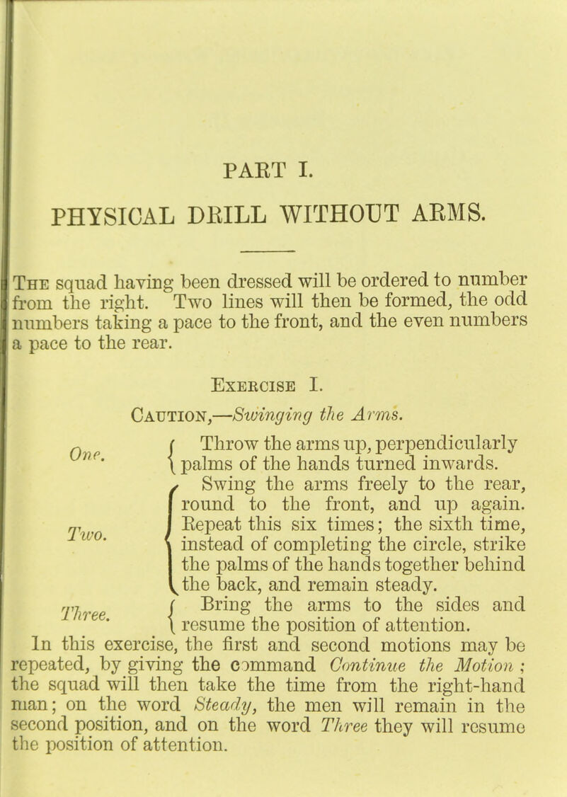 PAET I. PHYSICAL DEILL WITHOUT ARMS. The sqnad having been dressed will be ordered to nnmber from the right. Two lines will then be formed, the odd numbers taking a pace to the front, and the even numbers a pace to the rear. Exercise I. Caution,—Swinging the Arms. ^ j Throw the arms up, perpendicularly \ palms of the hands turned inwards. (Swing the arms freely to the rear, round to the front, and up again. Eepeat this six times; the sixth time, instead of completing the circle, strike the palms of the hands together behind the back, and remain steady. Three f ^^^^ arms to the sides and '^^^* \ resume the position of attention. In this exercise, the first and second motions may be repeated, by giving the command Continue the Motion ; the squad will then take the time from the right-hand man; on the word Steady, the men will remain in the second position, and on the word Three they will resume the position of attention.