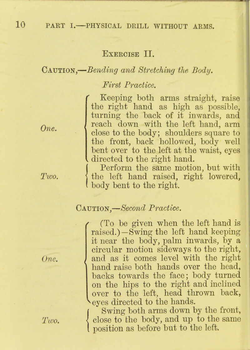 Exercise II. Caution,—Bending and Stretching the Body. First Practice, ^ Keeping both arms straight, raise the right hand as high as possible, turning the back of it inwards, and , reach down with the left hand, arm close to the body; shoulders square to the front, back hollowed, body well bent over to the left at the waist, eyes , directed to the right hand. {Perform the same motion, but with the left hand raised, right lowered, body bent to the right. Caution,—Second Practice. (To be given when the left hand is raised.)—Swing the left hand keeping it near the body, palm inwards, by a circular motion sideways to the right. One. } and as it comes level with the right hand raise both hands over the head, backs towards the face; body turned on the hips to the right and inclined over to the left, head thrown back, ^eyes directed to the hands. Swing both arms down by the front, Two. { close to the body, and up to the same position as before but to the left.