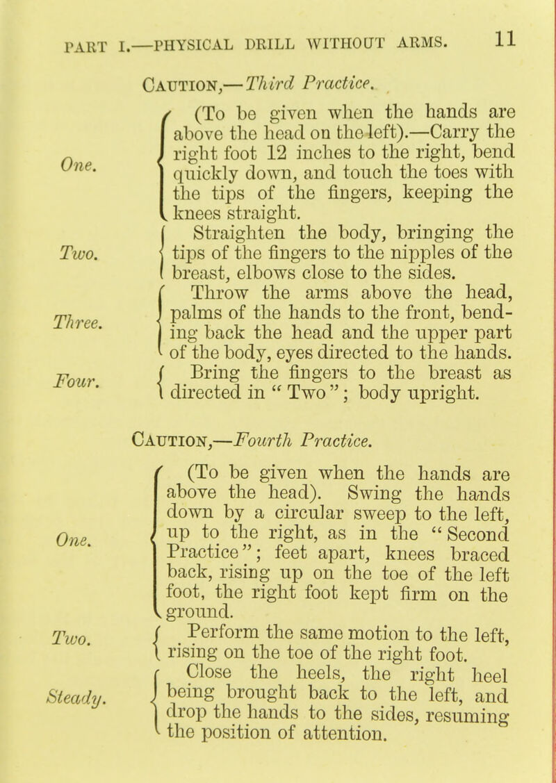 Caution,— Third Practice. One. (To be given when the hands are above the head on the left).—Carry the /right foot 12 inches to the right, bend quickly down, and touch the toes with the tips of the fingers, keeping the , knees straight. (Straighten the body, bringing the tips of the fingers to the nipples of the breast, elbows close to the sides. (Throw the arms above the head, palms of the hands to the front, bend- ing back the head and the upper part of the body, eyes directed to the hands. FoiLr { ^^^^^ fingers to the breast as I directed in  Two ; body upright. Caution,—Fourth Practice. ^ (To be given when the hands are above the head). Swing the hands down by a circular sweep to the left, One \ right, as in the  Second Practice; feet apart, knees braced back, rising up on the toe of the left foot, the right foot kept firm on the < ground. Two { I'ei'form the same motion to the left, \ rising on the toe of the right foot. ( Close the heels, the right heel Steady. \ ^^^^S brought back to the left, and I drop the hands to the sides, resuming ^ the position of attention.