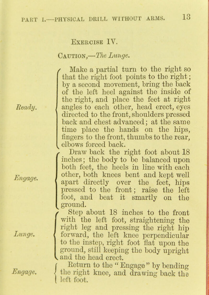 Exercise IV. Beady. Enyage. Lunge, Engage, Caution,—The Litnge, / Make a partial turn to the right so that the right foot points to the right; by a second movement, bring the back of the left heel against the inside of the right, and place the feet at right angles to each other, head erect, eyes directed to the front, shoulders pressed back and chest advanced; at the same time place the hands on the hips, fingers to the front, thumbs to the rear, elbows forced back. / Draw back the right foot about 18 inches; the body to be balanced upon both feet, the heels in line with each other, both knees bent and kept well apart directly over the feet, hips pressed to the front; raise the left foot, and beat it smartly on the ^ ground. fStep about 18 inches to the front with the left foot, straightening the right leg and pressing the right hip forward, the left knee perpendicular to the instep, right foot flat upon the ground, still keeping the body upright and the head erect. Keturn to the  Engage  by bending the right knee, and drawing back the left foot.