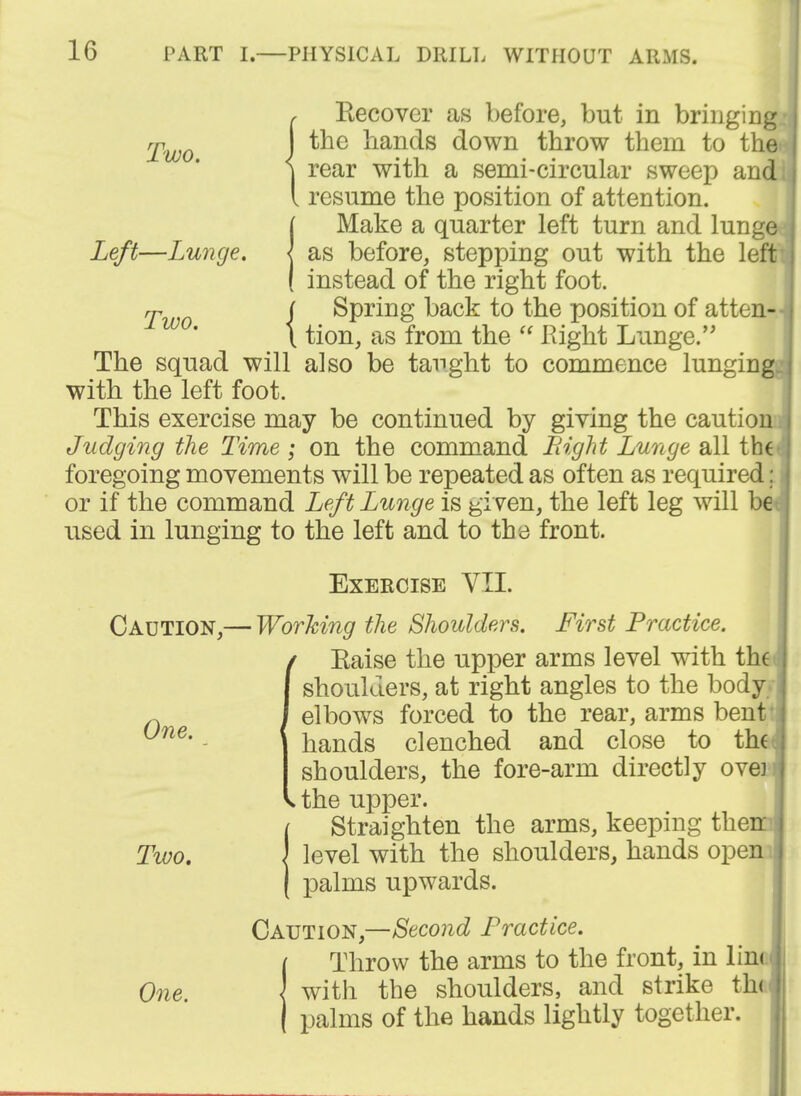 Two. Two. Recover as before, but in bringing the hands down throw them to the rear with a semi-circular sweep and resume the position of attention. Make a quarter left turn and lunge Left—Lunge. \ as before, stepping out with the left instead of the right foot. Spring back to the position of atten- tion, as from the Right Lunge. The squad will also be taught to commence lunging with the left foot. This exercise may be continued by giving the caution Judging the Time; on the command Bight Lunge all the foregoing movements will be repeated as often as required: or if the command Left Lunge is given, the left leg will be used in lunging to the left and to the front. Exercise VII. Caution,— Working the Shoulders. First Practice. ( Eaise the upper arms level with the I shoulders, at right angles to the body j elbows forced to the rear, arms bent hands clenched and close to th( shoulders, the fore-arm directly ove] the upper. Straighten the arms, keeping then level with the shoulders, hands open palms upwards. Caution,—Second Practice. Throw the arms to the front, in lim with the shoulders, and strike the palms of the hands lightly together. One. Two. One.