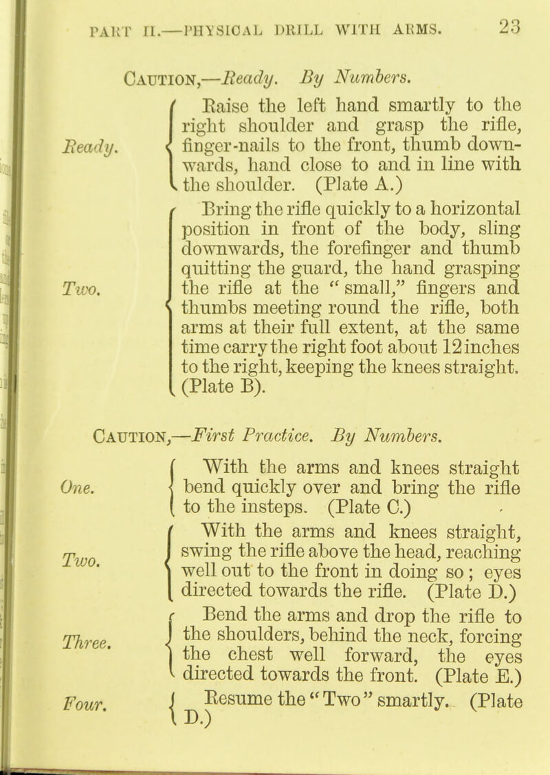 Caution,—Ready. By Nitmbers. Eaise the left hand smartly to the right shoulder and grasp the rifle, Beady. { fiDger-nails to the front, thumb down- wards, hand close to and in line with the shoulder. (Plate A.) Bring the rifle quickly to a horizontal position in front of the body, sling doTOwards, the forefinger and thumb quitting the guard, the hand grasping Tivo. the rifle at the  small, fingers and thumbs meeting round the rifle, both arms at their full extent, at the same time carry the right foot about 12 inches to the right, keeping the knees straight. (Plate B). Caution,—First Practice. By Numbers. {With the arms and knees straight bend quickly over and bring the rifle to the insteps. (Plate C.) IWith the arms and knees straight, swing the rifle aboYe the head, reaching well out to the front in doing so; eyes directed towards the rifle. (Plate D.) e Bend the arms and drop the rifle to Three J shoulders, behind the neck, forcing 1 the chest well forward, the eyes V directed towards the front. (Plate E.) Four. I ^ Resume theTwo smartly. (Plate