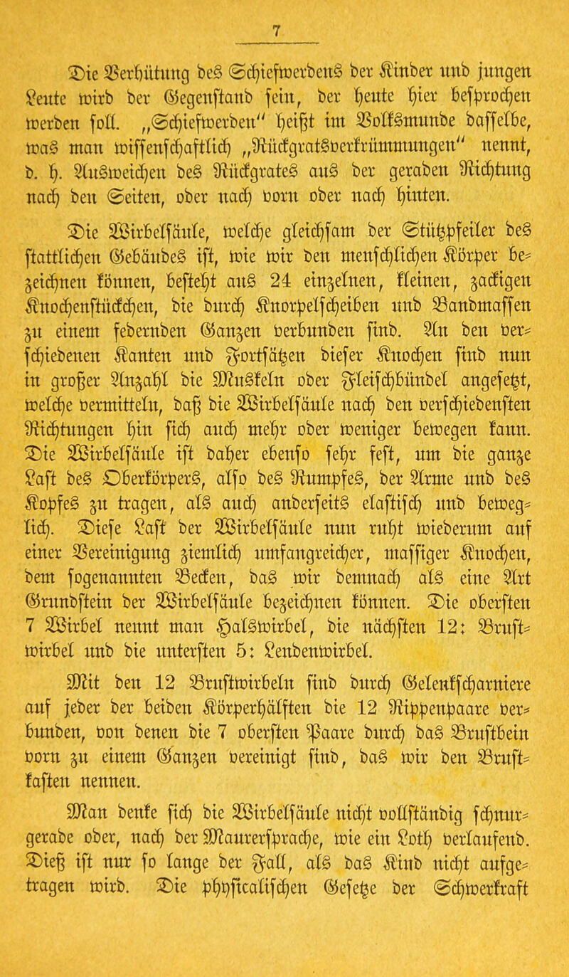 £)ie Berbütung be§ ©djieftoerbeuS bei* Ätnber mtb jungen £eute toirb ber ©egenftanb fein, ber Twente fyvc bef brodln »erben fofl. „©djiejtoetben Ijetßt im SBoKSmunbe baffere, toa§ man nriffenfdjafttidj ,,9rüdgrat§berfrümmungen nennt, b. gfoStoetdjett be§ föütfgrateS au§ ber geraben Mdjtuug nad} ben ©etten, ober nad? boru ober nacb, hinten. 2)ie SBhMfäitfe, rneXcr)e gleichkam ber <Stü£bfeiier be§ ftottltdjen ©ebäubeS ift, tote n)tr ben menfdjtidjen Äber be* getanen tonnen, befielt au§ 24 einzelnen, f(einen, jatftgen Änodjenftütfdjen, bie burdj $norbelfReiben unb ©anbmaffen %n einem febernben ©an^en berbunben finb. 2ln ben ber* fd^iebenen Tanten unb gortfäfcen btefer Änodjen finb nun in großer 2tn$afyC bie SJcuSMn ober $leifd)bünbel angefe^t, toetet^e bermittein, baß bie SßtrBelfänle uad) ben berfd?tebenften #iid)tungen ^in ftcfy and) meljr ober Weniger beilegen fann. 3)te SDSirBelfäitlc ift bafyer ebenfo fet)r feft, um bie gan^e Saft be§ ObertorberS, alfo be§ 3tumbfe§, ber 2lrme unb be§ $obfe§ jit tragen, al§ auefy anberfettS elaftifd) unb betbeg* Her). £)iefe Saft ber SBirbetfaitXe nun ru^t nrieberum auf einer Bereinigung jietnttcr) umfangreicher, maffiger $uod)en, bem f©genannten SÖetfen, bag toir bemnadj at§ eine 2lrt ©runbftein ber üföirbetjaule bezeichnen fönnen. 2)te oberfteu 7 2ÖhM nennt man §at£nrirM, bie nächsten 12: SBruft* toixbd unb bie unterften 5: Senbentoirbel. SD^tt ben 12 SntfitotrMn ftnb burd) (Menffcfyarniere auf jeber ber beiben ÄberJjätften bie 12 Ütibbeitbaare ber* bunben, bon benen bie 7 oberften ^ßaare bitrdj ba§ SöruftBein born jn einem fangen bereinigt finb, ba§ toir ben 93ruft* faften nennen. 9ttan benfe ftdt) bie Strbeifäule ntdj't boüftänbig fdmur* gerabe ober, nad) ber SDtfaurerfbracfye, rote ein £otf) berlaufenb. 2)teß ift nur fo lange ber $aü, at§ ba§ tinb nicfjt aufge* tragen ttnrb. SDie b^ftcalifdjen ©efe£e ber @cb>erfraft