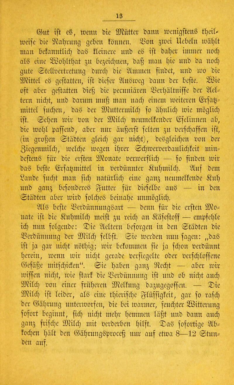 ©ut ift eß, wenn bte Mütter bann Wcnigften§ tydU weife bte 9M)rung geben föttttett. 2Son jtoei liebeln wäfylt man befanutttd) ba§ ftetuere mtb e§ ift bafyer immer nodj at§ eine SÖofyltljat 51t be^eidnten, bag man £)ie nnb ba uod) gute ©teuoertretnug burd) bte Bimmen ftnbet, nnb wo bie Witt! e£ geftatten, ift biefer 2tu§weg bann ber befte. 2Sie oft aber geftatten bieg bie becuuiären 25erl)ättntffe ber 2let* tern nid}t, nnb barnm mitg man nad) einem weiteren @rfa£* mittel fnc^en, ba3 ber SQhtttevmttd) fo älnttid) wie mögtid) ift. ©e^en wir Don ber ÜÖfttd) nenmetfenber (Sfetinuen ab, bie Wotjl baffenb, aber nur äugerft fetten %u berfRaffen ift, (in grogen @täbten gletd) gar nidjt), be3gleid)en üon ber giegenmttcr/, Welche Wegen ifyrer ©d)Werberbaulid)feit min* beften§ für bie elften SEftonate oerwerflicr; — fo ftnben wir ba§ befte ©rfa^mittet in Oerbünnter Äuljmitcfy. Stuf bem £anbe fucfyt man fid) natürlich eine gau$ nenmetfenbe Äutj nnb ganj befonbereS Butter für biefelbe au§ — in ben (Stäbten aber wirb fold)e§ beinahe unmöglid). 2tt§ befte SSerbüummgSart — beim für bie erften Sfto* nate ift bte ^nfjmitcfy meift ju reicr) an Ääfeftoff — emtofefyle icb, nun folgenbe; 3)ie Oettern beforgen in ben ©töbten bie SBerbimmmg ber ÜDJitd) felbft. ©ie Werben nun fagen: „ba§ ift ja gar utdjt nötfyig; Wir befommen fie ja fdjon berbünnt ^erein, Wenn wir utd)t gerabe berfiegette ober berfd)toffene ©efäge mitfcfyiden. «Sie I)aben gan§ Sftedfyt — aber Wir wiffen nid)t, wie ftarf bie SSerbünnuug ift nnb ob uit^t aud? W\lü) bon einer früheren Rettung bapgegoffen. — £)ie Httitd) ift teiber, al§ eine tl)tertfd)e ^tüffigfeit, gar fo rafd? ber ©äfynmg unterworfen, bie bei Warmer, feuchter SÖitterung fofort beginnt, fid) :ticr)t meljr Tremmen tagt nnb bann and) gan^ frtfaje WM) mit berberben fyttft. 2)a§ fofortige 2lb* fodjen £>ält ben ©äfyrungSbroceg nur auf etwa 8—12 @tun* ben auf.