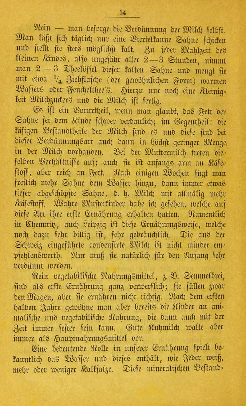 u Nein — mau beforge bie SSerbüunuug ber Wilä) fctßft. SDcan lägt ficf) tägtid) nur eine Sßiertelfanue ©alme fdjicfen uub fidtt fie ftetS mögüdtft falt. 3« jeber SWa^cit be§ Keinen tinbeS, alfo ungefähr aller 2—3 ©tunben, nimmt man 2 — 3 Teelöffel biefer falten ©alme unb mengt fie mit ettoa V4 3tehflafd)e (ber gewöhnlichen gform) Carmen SföafferS ober §rendjel%e'§. £)ieräit tiur no<h eine $leuu> Jett TOdföutferS unb bie Söcild) ift fertig. (£§ ift ein ^orurthetl, ioenn man glaubt, ba§ gett ber (Salme fei beut tinbe fd)toer Oerbaultd); im ®egen%tf: bie tafigen 8eficmb%ile ber MM) finb e§ unb biefe finb bei biefer $erbünnung3art aud) banu in hödjft geringer Sttenge in ber SDfätäj Oorhanben. 33ei ber SKuttermild) treten bie* felften ^erhältniffe auf; aud) fie ift anfangt arm an $afe* ftoff, aber retd) an gett. Nad) einigen 2Öod)eu fügt man freilief) met)r ©alme bem SÖaffer Inn^u, banu immer ettoa§ tiefer abgefd)öOfte ©ahne, b. h- SD^iic^ mit aftmäftg mel)r Ääfeftoff. SÖa^re Sttufterfinber Jjabe id) gefel)en, ioeldje auf biefe 2lrt i^re erfte ©Währung erhalten Ratten, Namentlich in (£f)emm£, aud) ^eio^ig ift biefe ®mä()vung§n>eife, tüeld)e nod) baju fel)r bittig ift, fet)r gebrändjltd). £)ie aitS ber ©d)toet$ eingeführte conbenfirte Sftild) ift nicht minber em= tofehlenStterth. Nur muß fie natürlich für ben Anfang fehr Oerbünut werben. Ütein Oegetabiltfd)e Nahrungsmittel, j. 23. ©emmelbrei, finb at§ erfte Ernährung gan^ Oerioerflidj; fie füllen jtoar .benSÄagen, aber fie ernähren nidjt richtig. Nad) bem elften falben 3al)re gewöhne mau aber bereits bie Minber an ani* malifd)e unb Oegetabitifd)e Nahrung, bie banu aud} mit ber 3eit immer fefter fein faun. ®ute $ul)mild) walte aber immer at§ £)autotnahruug§mittel bor. ©ine bebeutenbe 9Me in unferer Ernährung fbtelt be= fanntlid) ba§ Saffer unb biefeS enthält, wie ^eber weifj, mehr ober weniger Äatffatje. £)iefe mineraftfdjen SSeftanb*