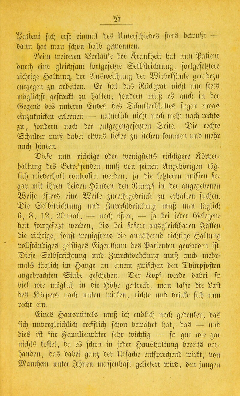 $7 $attetti fiel) cvft etoat be§ ttntevfthtebeS ftets 6efcmßt — bann f>at man fd)on ^atO gedornten. ÜÖehü mettereu Verlaufe bei* ^ranf()ctt §at nun Patient bnrd) eine aktchfam fortgefebte (Sefbftridjtuug, fortgef entere rid)tige §altuug, ber 9ht§tx)ctct}tmg ber SBtrbelfäule gerabe^u entgegen 51t arbeiten. @r t)at baS Ütudgrat utdjt nur ftetS mögfichft geftredt 51t galten, fonbern muß eS auch tu ber ®egenb beS unteren (SubeS beS (Schulterblattes fogar etmaS etu^ufuideu erlernen — natürlich ntdjt noch nte^r nach rechts $u, fonbern nach ber eutg egengef e^teu (Seite. £)ie rechte @ct)ulter muß babei etmaS tiefer $u ftefjeu fommen mtb mehr nach hinten. STiefc nun richtige ober menigffenS richtigere Körper* haltuug beS betreffeubeu muß bon feinen Stngehörtgen tag* lieh mieberholt corttrotttt merben, ja bie letzteren müffen fo* gar mit ihren beiben §änben ben 9hratj)f tu ber angegebenen SÖeife öfters eine Steile gitrechtgebrüdt 51t erhalten fuchen. 2)ie Setbftrid)tung tmb 3urechtbrüdung muß nun täglich 6, 8, 12, 20mal, — nod) öfter, — ja bei jeber (Megem heit fortgefefct merben, HS bei fofort auSgteichbareu Ratten bie richtige, fonft mentgftenS bie annähernb rtdjtige §alfung tiotfftänbigeS geiftigeS ©igenthum beS Patienten geworben ift. £)iefe Selbftrid)tung unb 3ute(ijtbrüifttttg muß auch meljr* malS täglich ™ ©an9e an e^em jtoifchen ben 5£tyür£f offen angebrachten (Stabe gefetjef^ett. 2)er ^opf merbe babei fo btel mie möglich tu bie §öt)e geftredt, man laffe bie £aft beS $ör:})erS nach imten mirfen, richte mtb brüde ftd) nun recht ein. föineS §auSmittelS muß ich ettblid) noer) gebenden, baS ftch unbergleichtid) trefflich fchon bemährt hQf, baS — unb bieS ift für ^antitienbäter fehr michtig — fo gut mie gar nichts foftet, ba eS fchon in jeber .'pauShattung bereits bor* hanben, baS babei gang ber Urfadje entfyredjcub mirft, bott Manchem unter %fynm maffenhaft geliefert mirb, ben jungen