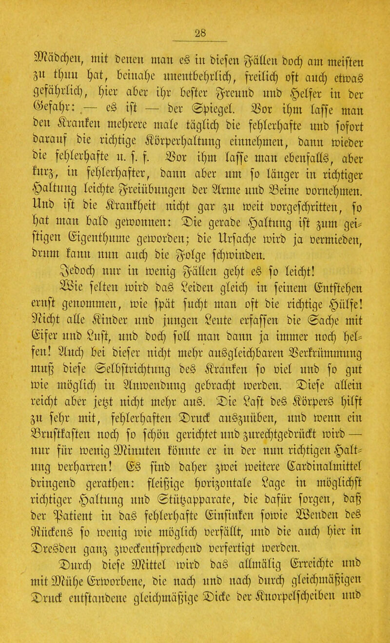 ffll'tätfym, mit Denen man e§ in biefen hätten bod) am meiften gn tl)itn hat, Beinahe unentbehrlich, freiließ oft and) ettoa§ gefährtid), T^ier aber iC^r befter $reunb nnb g>etfer in ber Gefahr: — c§ ift — ber ©bieget $or ihm (äffe man ben Äranfen mehrere male täglich bie fehlerhafte nnb fofort baranf bie richtige $örberhattung einnehmen, bann lieber bie fehlerhafte it. f. f. ißor ihm taffe man ebenfalls, aber tutft in fehlerhafter, bann aber nm fo länger in richtiger §altnng leichte Freiübungen ber 2lrme nnb Seine bornehmen. Unb ift bie $ranfr/eit nicht gar $u meit borgef dritten, fo hat man balb gewonnen: £)ie gerabe §attung ift ^nm get* ftigen ©igenthnme geworben; bie Urfache wirb ja üermteben, brnm !ann nnn anch bie $olge fchtoinben. ^eboch nnr in Wenig fallen geht e§ fo leicht! 2Ste feiten wirb ba§ Reiben gleich in feinem ©utftehen ernft genommen, wie fbät fuc^t man oft bie richtige ©ülfe! Sticht alle $inber nnb jungen £eute erfäffen bie @ache mit (Sifer nnb £nfr, unb bod) foH man bann ja immer noch he^ feit! Sind) bei biefer ntd)t mehr au§gleid)baren 35erfrnmmung muß biefe ©elbftrichtuug be§ Traufen fo Diel nnb fo gut wie möglich in Slnwenbung gebracht Serben. SDiefe allein reicht aber je£t nicht mehr au§. SDie £aft be§ $örber3 §tfft §u fehr mit, fehlerhaften £)rud auszuüben, nnb wenn ein ©ruftfaften noch fo fd)ön gerichtet unb jitredjtgebrücft wirb— nur für Wenig Spinnten fönnte er in ber nun richtigen §alt* uug berharren! @§ finb bal)er §tr>et weitere GTarbinatmittcl bringenb gerathen: fleißige horizontale £age in möglichft richtiger .gmltung unb ©tü^abbarate, bie bafür forgen, baß ber Patient in ba§ fehlerhafte ©tnfinlen fowie Äuben be§ Südens fo wenig wie möglich berfäKt, unb bie auch Vm in 3)re§beu gatt^ ^oedeutfbrechenb oerfertigt werben. £)urd) biefe bittet Wirb ba§ attmälig Erreichte nnb mit 9JMi)e Erworbene, bie nad) unb nad) burd) gleichmäßigen 2)rttcf etttftaubene gtcid)mäßtge 2)idc ber ^norbclfchctbcu unb