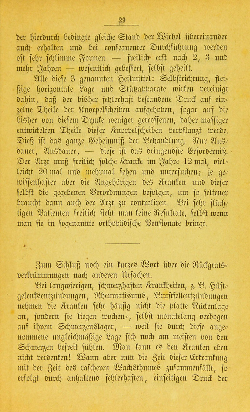 ber l)icrbnrd) bcbingtc gleite ©taub ber SQ&trM übereinanber and) erhalten uub bei confeqttcntcr £)nrd)fül)rnng Serben oft fct;r fd)limme formen — freiließ erft nad) 2, 3 nnb me^r Qa^ren — toefentlid) gebeffert, felbft geseilt. SlÜe btefe 3 genannten Heilmittel: ©elbftridjhmg, flei* fjige ^ortjontale £age nnb ©tüfca^arate ttrirfen Bereinigt balnn, ba§ ber bi§r)er fehlerhaft beftanbene SDrnd auf ein* jelne Streite ber $ttorbelfd)etben aufgehoben, fogar anf bie Bisher toon biefem 2)tmde weniger getroffenen, ba^er mafftger enttotdeltc.n Steile biefer ÄitotbetfReiben Oertoflan^t merbe. £>te§ ift ba§ gange (Mjetnmtfj ber Söefjanbtnng. 9ßnr Uu8* baner, Ausbeuter, — biefe ift ba§ bringenbfte ©rforbermfj. SDer 2lr§t mn§ freilich fold)e Äranfe im $ahre 12 mal, biet letcfjt 20 mal nnb mehrmat fetten nnb imterfudjen; je ge= iotffcit^after aber bie 9lnge^örigen be§ Uranien nnb biefer felfeft bie gegebenen SSerorbmmgen befolgen, nm fo feltener Brandt bann and) ber Slr^t ju controliren. Söei feljr flüch- tigen Patienten freiließ fte^t man feine Sftefnltate, felbft memt man fie in fogenaimte orthobäbifche ^enftonate bringt. 3nm ©djlufj noch ein fur$e§ SBort über bie $tudgrat§- berfrümmimgen nach anbeten Utfad)en. Sei langwierigen, fcfymer^aften ^ranfReiten, 5. 33. §üft* gelenfSentjünbungen, 9fljemnatt§mu§, SBrnftfeftentgünbnngen nehmen bie ^ranfen fel)r häufig nicht bie platte §tncfentage an, fonbern fie liegen toodjen*, felbft monatelang berbogen anf ihrem ©djmer$en§Iager, — Weit fie bnrd) biefe ange* nommene imgteichmäfnge £age ftcf> noch am meiften bon ben (Schmerlen befreit fügten. Wlan fann e§ ben Uranien eben nicht üerbenfen! SÖann aber mm bie Qät biefer ©rfranfmtg mit ber $eit be§ rafdjeren 2Öad}§t^nme§ ^nfammenfällt, fo erfolgt bnra) anhattenb fehlerhaften, einfettigen SDntcf ber