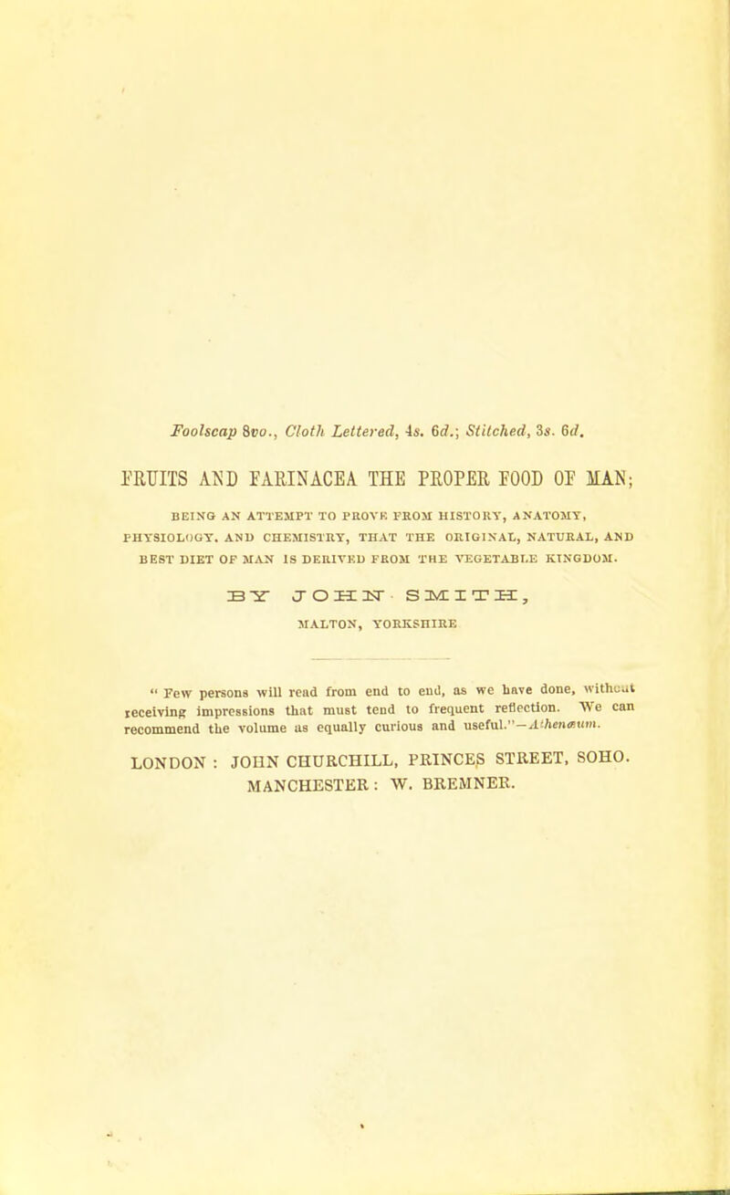 Foolscap 8t>o., Cloth Lettered, is. 6rf.; Siilched, 3s. 6d. PRTJITS AND EARINACEA THE PROPER EOOD OP MAN; BEING AN ATTEMPT TO PROVB FROM HISTORY, ANATOMY, PHYSIOLOGY. AND CHEMISTRY, THAT THE ORIGIXAt,, NATURAL, AND BEST DIET OP MAN IS DERIVED FROM THE VEGETABLE KINGDOM. B-H- JOHCISr SMITH, MALTOX, YORKSHIRE  Few persons will read from end to end, as we have done, without receiving impressions that must tend to frequent reflection. We can recommend the volume us equally curious and usei\il-Athen<Bum. LONDON : JOHN CHURCHILL, PRINCES STREET, SOHO. MANCHESTER: W. BREMNER.