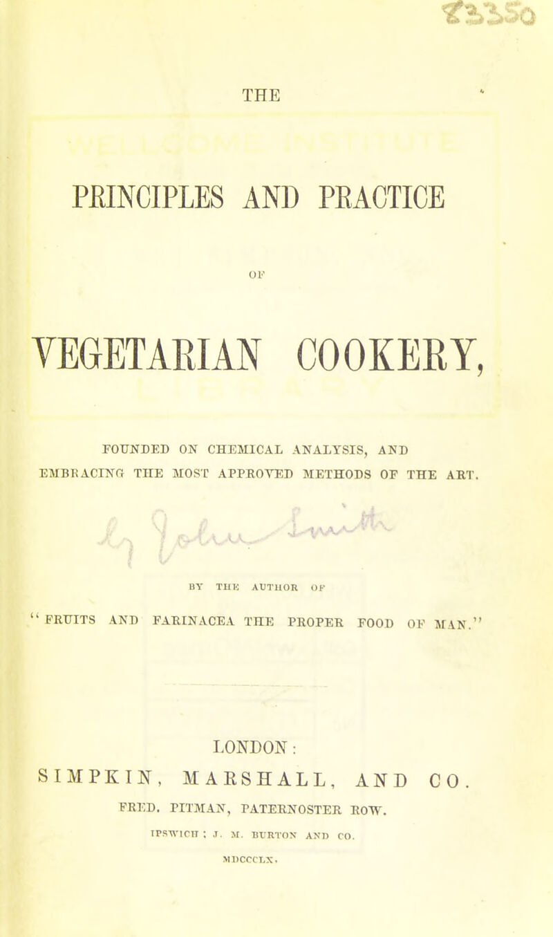 PHINCIPLES AND PEACTICE OF YEGETARIAN COOKERY FOUNDED ON CHEMICAL ANALYSIS, AND EMBRACINfi THE MOST APPROYED METHODS OF THE ART. •'■'...■■'1 / ,^fAy\^^^^^ BY THK AUTHOR OK  FRTTITS AND FARINACEA THE PROPER FOOD OF MAN.' LONDON: SIMPKIN, MARSHALL, AND CO. FRED. PITMAN, PATERNOSTER ROW. ipswinr: ,t. m. burton and co. MDCCCLX.