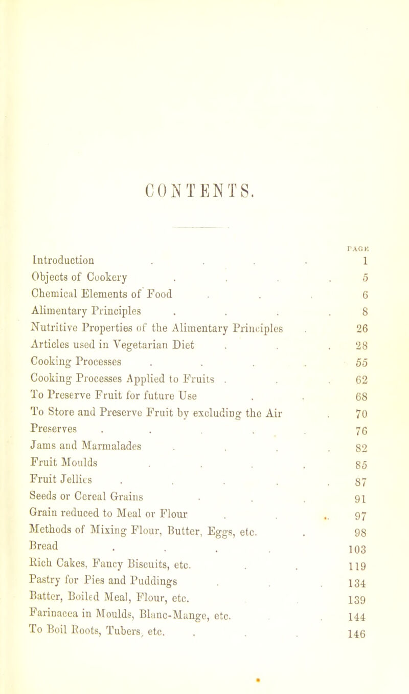 CONTENTS. I'AGK. Introduction .... 1 Objects of Cookery . . . .5 Chemical Elements of Food ... 6 Alimentary Principles . . . .8 Nutritive Properties of the Alimentary Principles . 26 Articles used in Vegetarian Diet . . .28 Cooking Processes .... 55 Cooking Processes Applied to Fruits . . .62 To Preserve Fruit for future Use . . 68 To Store and Preserve Fruit by excluding the Air . 70 Preserves . . 76 Jams and Marmalades . . . .82 Fruit Moulds . . . . go Fruit Jellies . . . . .87 Seeds or Cereal Grains . . . 91 Grain reduced to Meal or Flour . ..97 Methods of Mixing Flour, Butter, Eggs, etc. . 98 Bread .... 103 Rich Cakes, Fancy Biscuits, etc. . . 119 Pastry for Pies and Puddings .134 Batter, Boiled Meal, Flour, etc. 139 Farinacea in Moulds, BLmc-Mange, etc. . .144 To Boil Boots, Tubers, etc. . . . 146