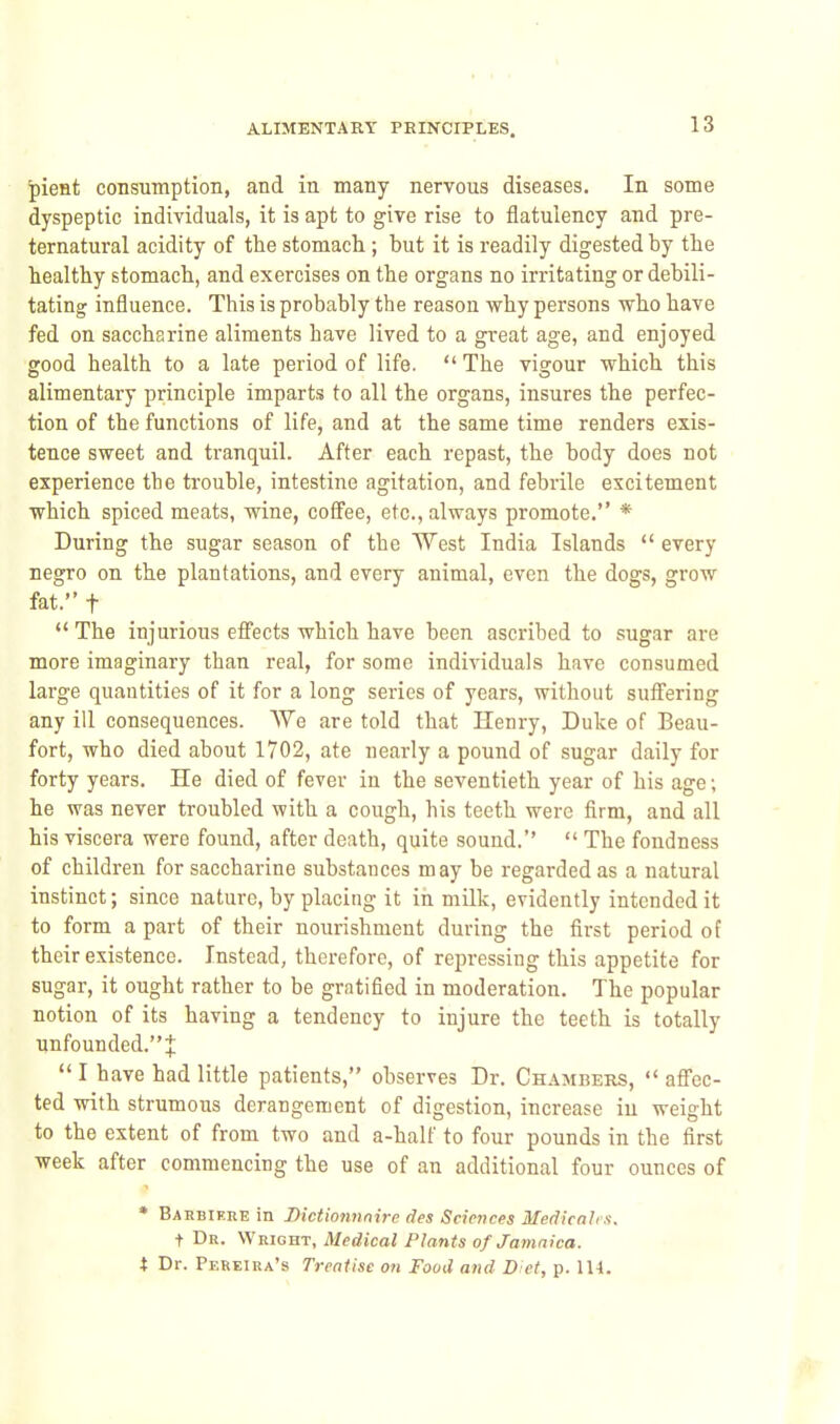 |)ieHt consumption, and in many nervous diseases. In some dyspeptic individuals, it is apt to give rise to flatulency and pre- ternatural acidity of the stomach; but it is readily digested by the healthy stomach, and exercises on the organs no irritating or debili- tating influence. This is probably the reason why persons who have fed on saccharine aliments have lived to a great age, and enjoyed good health to a late period of life.  The vigour which this alimentary principle imparts to all the organs, insures the perfec- tion of the functions of life, and at the same time renders exis- tence sweet and tranquil. After each repast, the body does not experience the trouble, intestine agitation, and febrile excitement which spiced meats, wine, cofifee, etc., always promote. * During the sugar season of the West India Islands  every negro on the plantations, and every animal, even the dogs, grow fat. t  The injurious efi'ects which have been ascribed to sugar are more imaginary than real, for some individuals have consumed large quantities of it for a long series of years, without sufi'ering any ill consequences. AVe are told that Henry, Duke of Beau- fort, who died about 1702, ate nearly a pound of sugar daily for forty years. He died of fever in the seventieth year of his age; he was never troubled with a cough, his teeth were firm, and all his viscera were found, after death, quite sound.''  The fondness of children for saccharine substances may be regarded as a natural instinct; since nature, by placing it in milk, evidently intended it to form a part of their nourishment during the first period of their existence. Instead, therefore, of repressing this appetite for sugar, it ought rather to be gratified in moderation. The popular notion of its having a tendency to injure the teeth is totally unfounded. J  I have had little patients, observes Dr. Chambers, aflec- ted with strumous derangement of digestion, increase iu weight to the extent of from two and a-half to four pounds in the first week after commencing the use of an additional four ounces of * Barbikre in Dictiomtnire des Sciet)ces Medicah.i. t Dr. Wright, Medical Plants of Jamaica, i Dr. Pereira's Treatise on Food and Diet, p. 114.