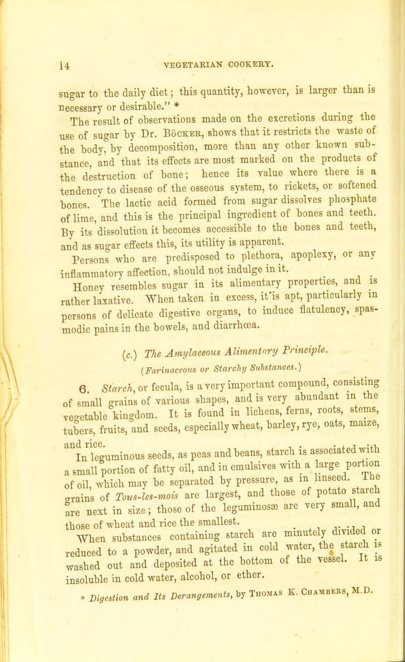 sugar to the daily diet; this quantity, however, is larger than is necessary or desirable. * The result of observations made on the excretions during the use of sugar by Dr. Bockeb, shows that it restricts the waste of the body, by decomposition, more than any other known sub- stance, and that its effects are most marked on the products of the destruction of bone; hence its value where there is a tendency to disease of the osseous system, to rickets, or softened bones. The lactic acid formed from sugar dissolves phosphate of lime, and this is the principal ingredient of bones and teeth. By its'dissolution it becomes accessible to the bones and teeth, and as sugar effects this, its utility is apparent. Persons who are predisposed to plethora, apoplexy, or any inflammatory affection, should not indulge in it. _ _ Honey resembles sugar in its alimentary properties, and is rather laxative. When taken in excess, ifis apt, particularly m persons of delicate digestive organs, to induce flatulency, spas- modic pains in the bowels, and diarrhoea. {c.) The Amylaceous Alimentary/ Principle. {Farinaceous or Starchy Sulstances.) 6 Starch, or fecula, is a very important compound, consisting of small grains of various shapes, and is very abundant in the veo-etable kingdom. It is found in lichens, ferns, roots, stems, tubers, fruits, and seeds, especially wheat, barley, rye, oats, maize, ''''LTeguminous seeds, as peas and beans, starch is associated with a small portion of fatty oil, and in emulsives with a large portion of oil, which may be separated by pressure, as in linseed. The grains of Tous-les-mois are largest, and those of potato starch are next in size; those of the leguminoste are very small, and those of wheat and rice the smallest. . , , •a.a When substances containing starch are minutely divided or reduced to a powder, and agitated in cold water, the starch is washed out and deposited at the bottom of the vessel. It is insoluble in cold water, alcohol, or ether. . Digestion and Its Derangements, Ino^^s K. Chambeks, M.D.