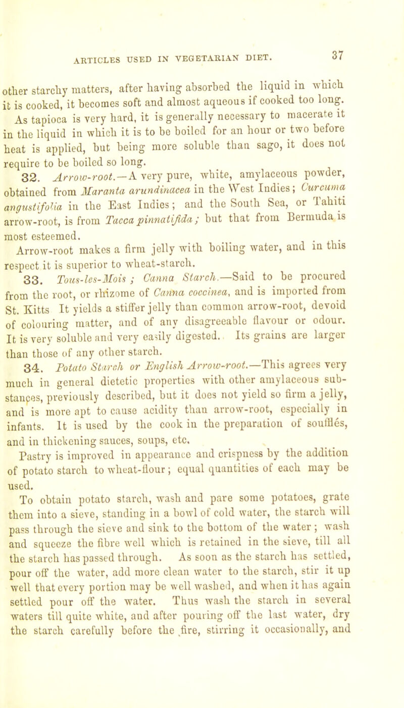 other starchy matters, after having absorbed the liquid m which it is cooked, it becomes soft and almost aqueous if cooked too long. As tapioca is very hard, it is generally necessary to macerate it in the liquid in which it is to be boiled for an hour or two before heat is applied, but being more soluble tban sago, it does not require to be boiled so long. 32. Arrow-root.—A. very pure, white, amylaceous powder, obtained from Maranta arundinacea in the West Indies; Curcuma angustifolia in the East Indies; and the South Sea, or Tahiti arrow-root, is from Tacca pinnatijida ; but that from Bermuda is most esteemed. Arrow-root makes a firm jelly with boiling water, and in this respect it is superior to wheat-starch. 33. Tous-les-Mois ; Canna Siarch.—Saxi to be procured from the root, or rhizome of Canna coccinea, and is imported from St. Kitts It yields a stilfer jelly than common arrow-root, devoid of colouring matter, and of any disagreeable flavour or odour. It is very soluble and very easily digested. Its grains are larger than those of any other starch. 34. Potato Starch or English Arroio-root.—l^xii agrees very much in general dietetic properties with other amylaceous sub- stances, previously described, but it does not yield so firm a jelly, and is more apt to cause acidity thau arrow-root, especially in infants. It is used by the cook in the preparation of souffles, and in thickening sauces, soups, etc. Pastry is improved in appearance and crispness by the addition of potato starch to wheat-flour; equal quantities of each may be used. To obtain potato starch, wash and pare some potatoes, grate them into a sieve, standing in a bowl of cold water, the starch will pass through the sieve and sink to the bottom of the water ; wash and squeeze the fibre well which is retained in the sieve, till all the starch has passed through. As soon as the starch has settled, pour off the water, add more clean water to the starch, stir it up well that every portion may be well washed, and when it has again settled pour off the water. Thus wash the starch in several waters till quite white, and after pouring ofi' the last water, dry the starch carefully before the fire, stirring it occasionally, and