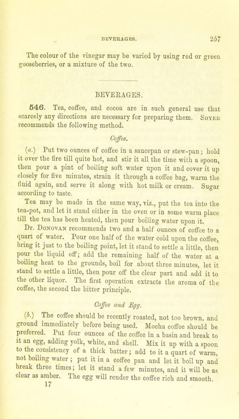 The colour of the vinegar may be varied by using red or green gooseberries, or a mixture of the two. BEVERAGES. 546. Tea, coffee, and cocoa are in such general use that scarcely any directions are necessary for preparing them. Soyek recommends the following method. Coffee. {a.) Put two ounces of coffee in a saucepan or stew-pan; hold it over the fire till quite hot, and stir it all the time with a spoon, then pour a pint of boiling soft water upon it and cover it up closely for five minutes, strain it through a coffee bag, warm the fluid again, and serve it along with hot milk or cream. Sugar according to taste. Tea may be made in the same way, viz., put the tea into the tea-pot, and let it stand either in the oven or in some warm place till the tea has been heated, then pour boiling water upon it. Dr. Donovan recommends two and a half ounces of coffee to a quart of water. Pour one half of the water cold upon the coffee, bring it just to the boiling point, let it stand to settle a little, then pour the liquid off; add the remaining half of the water at a boiling heat to the grounds, boil for about three minutes, let it stand to settle a little, then pour off the clear part and add it to the other liquor. The first operation extracts the aroma of tbe coffee, the second the bitter principle. Coffee and Hgg. (5.) The coffee should be recently roasted, not too brown, and ground immediately before being used. Mocha coffee should be preferred. Put four ounces of the coffee in a basin and break to It an egg, adding yolk, white, and shell. Mix it up with a spoon to the consistency of a thick batter; add to it a quart of warm, not boihng water ; put it in a coffee pan and let it boil up and break three times; let it stand a few minutes, and it will be as clear as amber. The egg will render the coffee rich and smooth 17