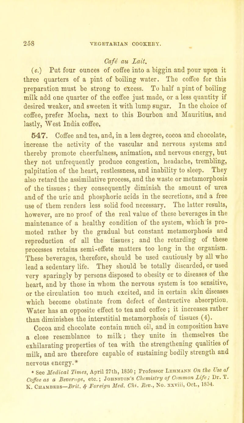 Cafe au Lait, (c.) Put four ounces of coffee into a biggin and pour upon it three quarters of a pint of boiling water. The coffee for this preparation must be strong to excess. To half a pint of boiling milk add one quarter of the coffee just made, or a less quantity if desired weaker, and sweeten it with lump sugar. In the choice of coffee, prefer Mocha, next to this Bourbon and Mauritius, and lastly, AVest India coffee, 547. Coffee and tea, and, in a less degree, cocoa and chocolate, increase the activity of the vascular and nervous systems and thereby promote cheerfulness, animation, and nervous energy, but they not unfrequently produce congestion, headache, trembling, palpitation of the heart, restlessness, and inability to sleep. They also retard the assimilative process, and the waste or metamorphosis of the tissues; they consequently diminish the amount of urea and of the uric and phosphoric acids in the secretions, and a free use of them renders less solid food necessary. The latter results, however, are no proof of the real value of these beverages in the maintenance of a healthy condition of the system, which is pro- moted rather by the gradual but constant metamorphosis and reproduction of all the tissues; and the retarding of these processes retains semi-effete matters too long in the organism. These beverages, therefore, should be used cautiously by all who lead a sedentary life. They should be totally discarded, or used very sparingly by persons disposed to obesity or to diseases of the heart, and by those in whom the nervous system is too sensitive, or the circulation too much excited, and in certain skin diseases which become obstinate from defect of destructive absorption. Water has an opposite effect to tea and coffee ; it increases rather than diminishes the interstitial metamorphosis of tissues (4). Cocoa and chocolate contain much oil, and in composition have a close resemblance to milk; they unite in themselves the exhilarating properties of tea with the strengthening qualities of milk, and are therefore capable of sustaining bodily strength and nervous energy.* • See Medical Times, April 27th, 1850; Professor Lebmann On the Use of Coffee as a Beverage, etc.; Jov-^sion's Chemistry of Common Life; Bx.'i. K. Chambbbs—2J»-ii. ^ Foreign Med. Chi. Rev., Ko. xxviii, Oct., 18.54.