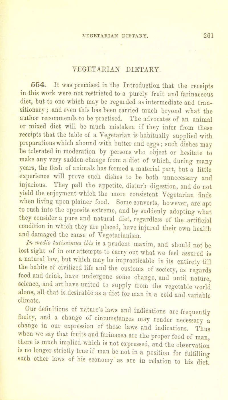 VEGETARIAN DIETAEY. 554. It was premised in the Introduction that the receipts in this work were not restricted to a purely fruit and farinaceous diet, but to one which may be regarded as intermediate and tran- sitionary ; and even this has been carried much beyond what the author recommends to be practised. The advocates of an animal or mixed diet will be much mistaken if they infer from these receipts that the table of a Vegetarian is habitually supplied with preparations which abound with butter and eggs ; such dishes may be tolerated in moderation by persons who object or hesitate to make any very sudden change from a diet of which, during many years, the flesh of animals has formed a material part, but a little experience will prove such dishes to be both unnecessary and injurious. They pall the appetite, disturb digestion, and do not yield the enjoyment which the more consistent Vegetarian finds when living upon plainer food. Some converts, however, are apt to rush into the opposite extreme, and by suddenly adopting what they consider a pure and natural diet, regardless of the .artificial condition in which they arc placed, have injured their own health and damaged the cause of Vegetarianism. In medio tutissimus ibis is a prudent maxim, and should not be lost sight of in our attempts to carry out what we feel assured is a natural law, but which may be impracticable in its entirety till the habits of civilized life and the customs of society, as regards food and drink, have undergone some change, and until nature, science, and art have united to supply from the vegetable world alone, all that is desirable as a diet for man in a cold°and variable climate. Our definitions of nature's laws and indications are frequently faulty, and a change of circumstances may render necessary a change in our expression of those laws and indications. Thus when we say that fruits and farinacea are the proper food of man, there is much implied which is not expressed, and the observation IS no longer strictly true if man be not in a position for fulfilling such other laws of his economy as are in relation to his diet.