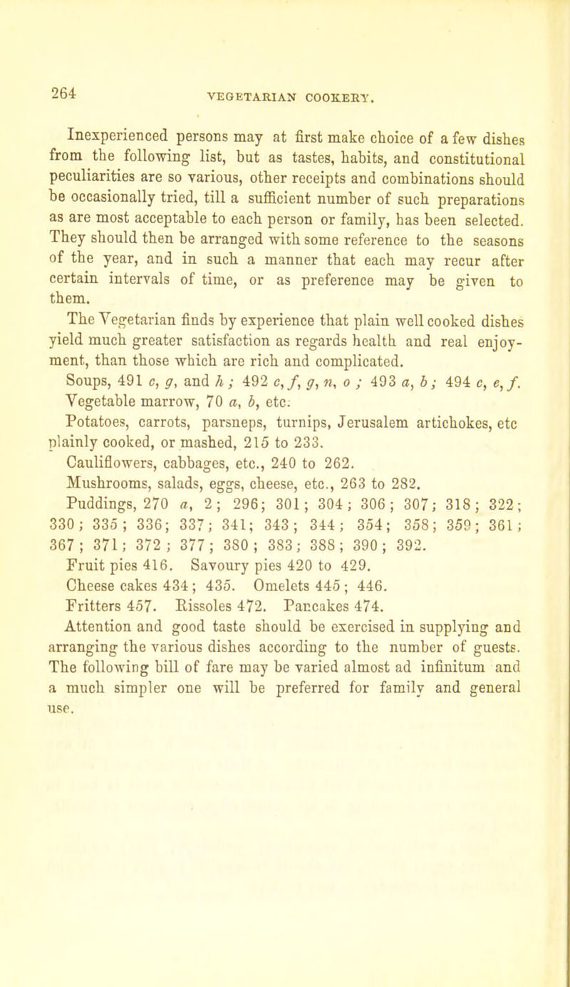 Inexperienced persons may at first make choice of a few dishes from the following list, but as tastes, habits, and constitutional peculiarities are so various, other receipts and combinations should he occasionally tried, till a sufficient number of such preparations as are most acceptable to each person or family, has been selected. They should then be arranged with some reference to the seasons of the year, and in such a manner that each may recur after certain intervals of time, or as preference may be given to them. The Vegetarian finds by experience that plain well cooked dishes yield much greater satisfaction as regards health and real enjoy- ment, than those which are rich and complicated. Soups, 491 c, and h; 492 c,/, ^, «, o ; 493 a, b; 494 c, e,f. Vegetable marrow, 70 a, b, etc: Potatoes, carrots, parsneps, turnips, Jerusalem artichokes, etc plainly cooked, or mashed, 215 to 233. Cauliflowers, cabbages, etc., 240 to 262. Mushrooms, salads, eggs, cheese, etc., 263 to 282. Puddings, 270 a, 2; 296; 301; 304; 306; 307; 318; 322; 330; 335; 336; 337; 341; 343; 344; 354; 358; 359; 361; 367; 371; 372; 377; 380; 383; 388; 390; 392. Fruit pies 416. Savoury pies 420 to 429. Cheese cakes 434; 435. Omelets 445 ; 446. Fritters 457. Eissoles 472. Pancakes 474. Attention and good taste should be exercised in supplying and arranging the various dishes according to the number of guests. The following bill of fare may be varied almost ad infinitum and a much simpler one will be preferred for family and general use.