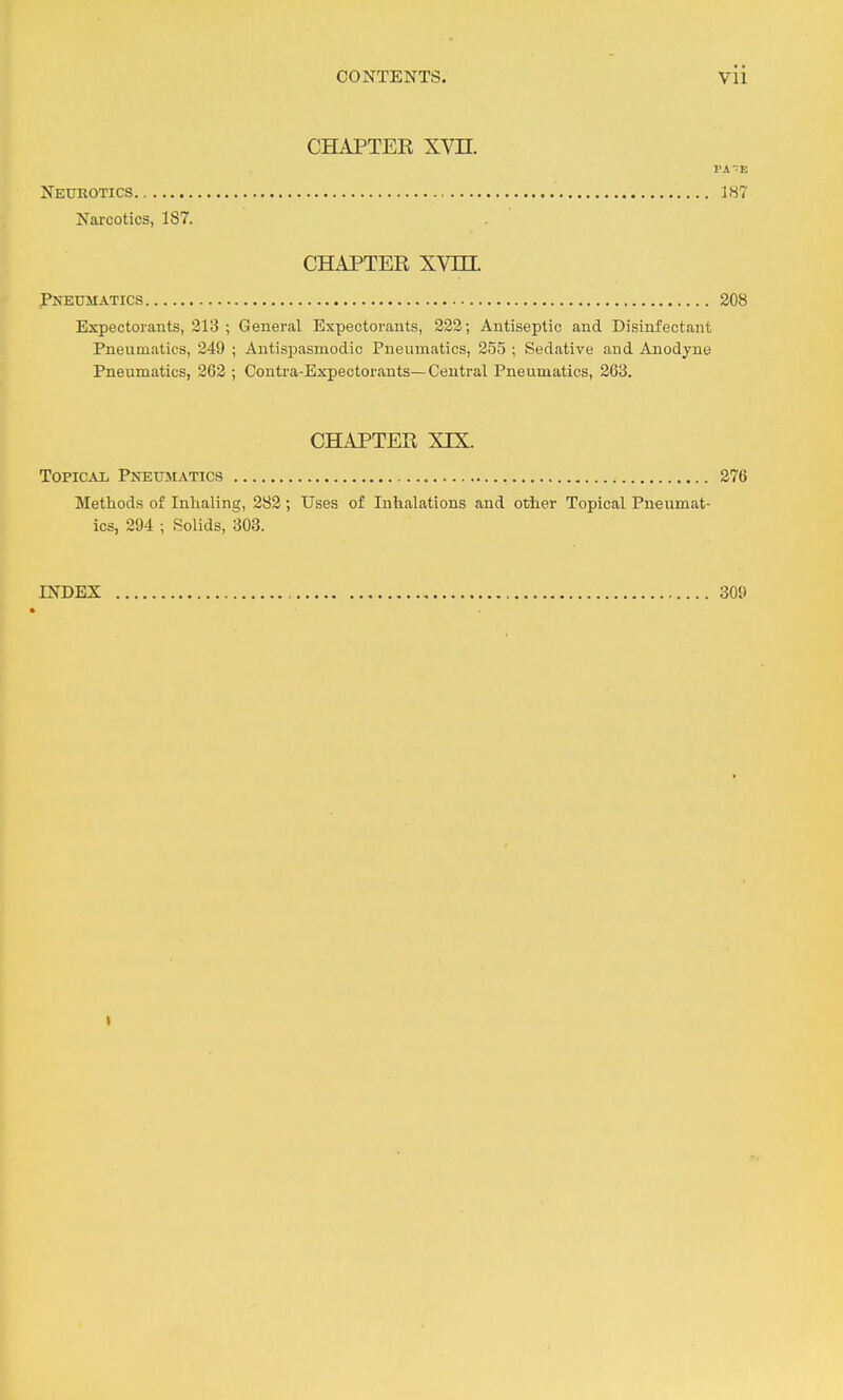 CHAPTEK Xm Neurotics 187 Narcotics, 187. CHAPTER XVm. Pneumatics 308 Expectorants, 313 ; General Expectorants, 333; Antiseptic and Disinfectant Pneumatics, 349 ; Antispasmodic Pneumatics, 355 ; Sedative and Anodyne Pneumatics, 363 ; Centra-Expectorants—Central Pneumatics, 863. CHAPTEE XIX. Topical Pneumatics 376 Methods of Inhaling, 388 ; Uses of Inhalations and other Topical Pneumat- ics, 394 ; Solids, 303. INDEX 309 I