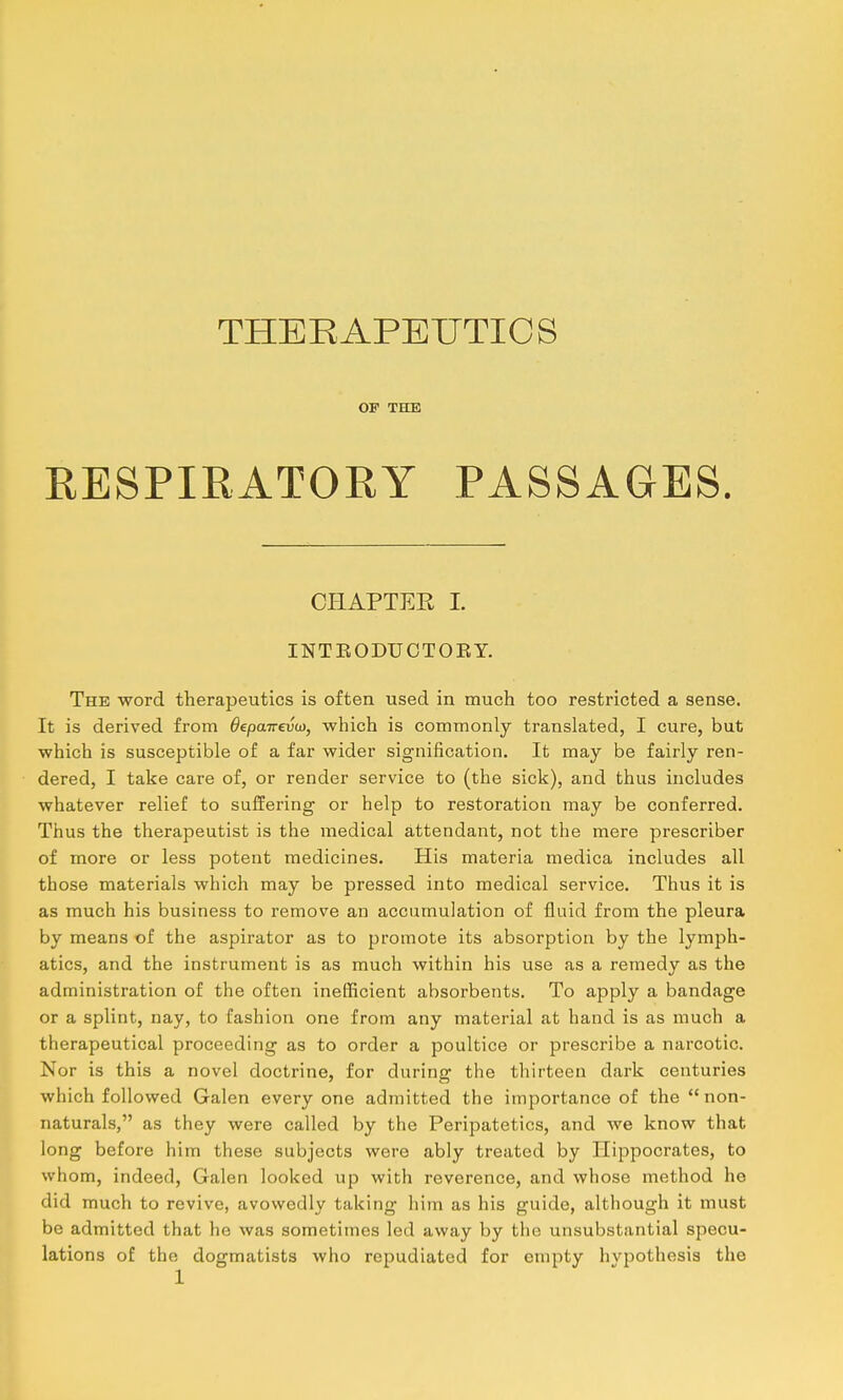 THEEAPEUTICS OF THE RESPIRATORY PASSAGES. CHAPTER 1. INTEODUOTOEY. The word therapeutics is often used in much too restricted a sense. It is derived from Oepairevta, which is commonly translated, I cure, but which is susceptible of a far wider signification. It may be fairly ren- dered, I take care of, or render service to (the sick), and thus includes whatever relief to suffering or help to restoration may be conferred. Thus the therapeutist is the medical attendant, not the mere prescriber of more or less potent medicines. His materia medica includes all those materials which may be pressed into medical service. Thus it is as much his business to remove an accumulation of fluid from the pleura by means of the aspirator as to promote its absorption by the lymph- atics, and the instrument is as much within his use as a remedy as the administration of the often inefficient absorbents. To apply a bandage or a splint, nay, to fashion one from any material at hand is as much a therapeutical proceeding as to order a poultice or prescribe a narcotic. Nor is this a novel doctrine, for during the thirteen dark centuries which followed Galen every one admitted the importance of the  non- naturals, as they were called by the Peripatetics, and we know that long before him these subjects were ably treated by Hippocrates, to whom, indeed, Galen looked up with reverence, and whose method he did much to revive, avowedly taking him as his guide, although it must be admitted that he was sometimes led away by the unsubstantial specu- lations of the dogmatists who repudiated for empty hvpothesis the